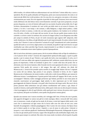 Project Gutenberg-tm eBooks

www.gutenberg.org

Σελίδα 252 από 301

delle trombe, e le sinfonie bellicose addormentano nel cuor del forte l' istinto della vita, e corre a
spenderla. Ma chi ha quella attitudine all' Eloquenza, porta seco necessariamente che senta in sè
ripercossi gli effetti che in altri produce, che è la cosa che a te, uom grave, non piace, e che natura
assolutamente pur vuole. Chi avrà riguardo al perch6e fu fatta quell' Orazione, forse non troverà
molto difettuoso che alla lettura riesca soverchiamente concitata. E già aveva preparato, con più
pacata eloquenza, un corso di lezioni nelle quali era sua mente di parlar prima della vita d' ogni
Scrittore, desumendone il carattere da' suoi scritti, poi dello stato in cui erano le Scienze, e le
Lettere, e le Arti a' suoi tempi; e dei costumi, e della Religione, e degli istituti politici, e della
Filosofia, di tutto in somma, e credo che con tutto questo tendesse a far risultare se lo scrittore
era al di sotto, a livello, ο al di sopra del suo secolo. Se non che per quello stesso motivo che fu
costretto a scrivere contro la sentenza che cacciava la Lingua Latina, la sua Eloquenza non ebbe
più campo la cattedra di Pavia, nè per ciò sentì consumuta ogni cagione dell' adoprarla, ch6e
molti chiedevano a lui difesa, ed egli difendeva per lo più improvvisando. Un antico rettore lasciò
scritto, che l' Oratore è come un Generale d' armata di cui g2l' intendimenti ed i voleri prendono
qualità dal suolo su cui si trova, dagli uomini a cui comanda, da quelli ch' egli vuol vincere. La qual
similitudine qui ridico perch6e Ugo Foscolo, improvvisando le sue difese le metteva in atto e
perch6e ci rammenta essere stato Capitano e poscia Caposquadrone.
Altri si saria forse attristato a questo passo, che le occasioni abbiano tolto ad Ugo di combattere, e
a lui il piacere di far orrida l' orazione dei sanguinolenti spettacoli della pugna, i quali in quelle
epoche, e per la natura di que' Potenti, e per quella dei lochi, eran maravigliosi. E certo, ove il
correre all' armi non abbia sola cagione la prepotenza dell' ambizioni, aiutata dalla forza, ma una
giusta ed importante, è bella ed invidiada la gloria che s' asside sulla bara del prode. Che se
altrimenti, non è da mover lamento, ch6e il mondo non fu scarso giammai di coloro a cui è unica e
suprema Virtù quella dei corrucci e del sangue. Ben egli, coll' edizione che diede del
Montecuccoli, s' avvisò di far prender spirto novello al coraggio degl' Italiani. Ed ove l' originale
era scemo del suo dettato, Ugo poneva il suo proprio, imitando le forme, di che è rigido
Montecuccoli, sì bellamente che menti erudite e nello stile e nella Scienza Militare, per notarne le
differenze invano s' assottigliavano. E questo partorì lode molta all' ingegno. Ma le note, con che
accompagnò l' Edizione, molto vantaggio portarono agi' Italiani, perch6e le une erano piene di
classiche osservazioni sul guerreggiar degli antichi, le altre rigiravansi per le Arti tenute
guerreggiando da Federico Secondo, e da quell' altro Guerriero dei tempi nostri. Ma non è che la
prima passione della Letteratura non gli ardesse novellamente nell' animo; e già, chiuso d'
assedio in Genova, cantò quella bellissima Lirica, della quale credo non sia altra da porre innanzi,
e ben la pareggiano le altre di quel Libretto, nelle quali però non è alcuna che possa venir a gara
con un poema, del quale ora favellerò, come quello che gli partorì somma gloria.
Quando una nazione non è ancora incivilita, ed è selvaggia dell' Arte, il Poeta che non è grande,
tale apparirà di leggieri se natura non gli fu in tutto matrigna. Allora i miracoli dell' Arte antica
non si conoscono, ο male, ed egli non ha emuli, di chi tema, e resta facil signore delle menti, e dei
cuori che si commovono ad ogni cenno che tu faccia sulle cose che sono ad essì care, come
fanciulli che piangendo e ridendo pargoleggiano. Non è uomo che non conosca che Epoca fosse
per le lettere quella in cui Ugo scrisse i Sepolcri; e non di meno in sulle prime i letterati si
tacquero, e non ardirono giudicarli. Similemente Michelangelo Buonarotti, disdegnando di porre
le orme ove gli antichi poste l'avevano, ruppe il filo del giudicare alla moltitudine degli artisti, che
consiste quasi sempre in confronti. Ma coloro che erano molto via dentro all'arte (parlo di quella

 