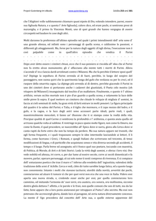 Project Gutenberg-tm eBooks

www.gutenberg.org

Σελίδα 253 από 301

che l'Alighieri volle sublimemente chiamare quasi nipote di Dio, volendo intendere, parmi, essere
sua figliuola Natura, e a questa l' Arte figliuola), coloro dico, ed eram pochi, si sentirono presi di
maraviglia, e il primo fu Vincenzo Monti, uno di quei grandi che hanno vergogna di essere
circospetti nel laudare le cose degli altri.
Molti daranno la preferenza all'ultimo episodio nel quale i primi intendimenti dell' arte sono d'
una grande altezza, ed infiniti sono i personaggi di quella scena, e caldissime le passioni, e
differenti gli atteggiamenti. Ma, forse per la natura degli oggetti ch'egli divisa, l'esecuzione non è
così
palpabile
come
in
quell'altro
episodio
che
vendica
il
Parini
. . . . . . . . . . . . . . . . . . . . . . . . . . . . . . .
. . . . . . . . . . . . . . . . . . . . . . . . . . . . . . .
Dopo aver detto essere i cimiteri chiusi, ecco che il suo pensiero si riscalda all' idea che al Parini
non fu eretto alcun monumento; gli s' affacciano alla mente tutti i meriti di Parini. Allora
s'accende d' ira e lancia dardi avvelenati contro i Milanesi. Ma che fa perch6e il lettore sposi quell'
ira? Dipinge la sepoltura di Parini orrenda al di fuori, perch6e, in luogo del sospiro del
passeggiero, non suona quivi che la querimonia lunga del gufo che svolazza su per le croci, ed il
raspare della smarrita cagna. La dipinge più orrenda al di dentro, perch6e giacendo il Parini in
uno dei cimiteri dove si portavano anche i cadaveri dei giustiziati, il Poeta celo mostra (oh
vitupero de'Milanesi!) insanguinato dal teschio d'un malfattore. Finalmente, e questo è l' ultimo
artifizio, verum occhio mortale non è pio d'un guardo a quella scena, e solamente la luce delle
stelle piove là sopra. E quel mettere un cimitero che chiude le reliquie di migliaia d' uomini, in
faccia ai cieli seminati di stelle, ha gran virtù di farti entrare in molti pensieri. La figura principale
del quadro è la salma del Parini; e Talia, e il tiglio che mormora, e il capo mozzo del ladro, e il
gufo, e la cagna, e la luce degli astri sono accessori parte ideali, parte reali, i quali,
maestrevolmente mescolati, ti fanno un' illusione che ti si stampa come la realtà della vita.
Precipue qualità di quel Carme ci sembrano la profondità e l' arditezza, e questa aiuta quella ed
arrivano qualche volta al sublime. E restringe in poco spazio molte figure, non come fa Omero, ma
come fa Dante, il qual procedere, se nuocerebbe all' Epica dove si narra, giova alla Lirica dove si
canta rapiti da forte estro che non ha tempo da perdere. Ma sua natura appare nei transiti, che
egli forma frequenti, e i quali trapassano sempre le idee intermedie lasciandole ai lettori. E li
forma, come facevano i Greci, i Romani, e quegli Italiani che scrivevano nel trecento, di tenui
modificazioni di lingua, e di particelle che acquistano senso e vita diversa secondo gli accidenti, il
tempo e il luogo. Parla breve ed assegnato; ed è franco quel suo poetare, toccando con maestria,
di Politica, di Morale, di Arti e di fatti Storici. Loda la virtù degli uomini, e sferza i loro vizi. Ove
vede nobiltà ed altezza, ivi corre, e, per dar lume al nostro secolo, corre ai secoli dimenticati e fa
movere, parlar, operare personaggi, al cui solo nome ti senti compreso di riverenza. E si compiace
dell' entusiasmo poetico che trae il mare e l' inferno alla vendetta dell' ingiustizia, valendosi della
tradizione delle armi d' Achille. Cerca e vedi, ch6e dir tutto sarebbe lunga fatica, ed a questo luogo
non conveniente. Intanto i molti che stavano taciturni, storditi dalla novità, avvertiti dai pochi,
cominciarono ad alzare il rumore sì che per quei versi non era che una voce in Italia. Videro essi
aperta una nuova strada, e, credendo esser anche per essi, per quella cominciarono loro
cammino, ed imitando l'armonia de' suoi versi, ora austera, ora sonora, ora mollissima, siccome
dentro gliela dettava l' affetto, e le parole e le frasi, non quelle comuni che son di tutti, ma da lui
fatte, bene appare che a loro posta aiutavansi per istrappare al Poeta l' alto secreto. Ma essi non
potevano che accrescergli gloria, dando loco al paragone, nè avria natura diversamente concesso.
La mente d' Ugo procedeva dal concetto dell' Arte sua, a quelle esterne apparenze del

 