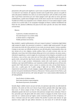 Project Gutenberg-tm eBooks

www.gutenberg.org

Σελίδα 254 από 301

pensamento colle quali suolsi significare, e però erano con quello naturalmente nate e cresciute;
e la mente de' suoi imitatori, all' opposito, facendo scala di quelle forme, sperava con quelle di
salire alle potenze intellettive di un altro, la cui esterna impronta è, nell' arte dello scrivere, detta
stile. E quel Timeo restò deriso per aver voluto spingersi anch' egli, nella sua storia, agli stessi
combattimenti, a quelle stesse battaglie navali, ed alle stesse concioni che il mondo ammirava in
Tucidide ed in Filisto, ed, usurpando la voce a Pindaro, dissero ch' ei non andava neppure a piedi
accanto di un cocchio Lidio. E noi usurpando l'immagine ad Omero, tradotta mirabilmente dal
Poeta che vive, daremo la differenza che passa tra loro due e gli altri, che senza voler imitarli,
scrivono bene:
Minerva
Li precorre, e Gradivo entrambi d' oro,
E la veste han pur d' oro, ed alte e belle
Le divine stature; e, d'ogni parte
Visibile, più bassa iva la torma.
Ugo considerò i sepolcri politicamente, ed ha per iscopo di animare l' emulazione degli Italiani
cogli esempi de' popoli, che onorarono la memoria e i sepolcri degli uomini grandi. E da quei
versi suona una corda che ti dice, periture le cose create, ma non per questo t' avezza a spendere
il tempo in vani omei, ma t'affretta ad oprarlo in cose utili alla patria. Conciossiach6e coloro che
non mirano ad un vero religioso, morale, politico, fisico, ed anche scrivono male, non son
tollerandi, e non è bene che le Città ordinate abbian per le lor vie di cotestoro, che oziosi, noiosi, e
ridicolosi le ingombrano, e saria lo meglio che si mostrassero di loro dispette, cacciandoli con atti
di scherno, e non coi fiori, come voleva dei veri Poeti nella sua Repubblica quel mite savio. In
questo modo, come già dissi, Ugo Foscolo aiutava la civiltà della civilissima Italia, spezialmente
col dire il vero in ogni occasione risolutamente, mentre altri vuole tacerlo ο per naturale
timidezza, ο per reprensibil freddezza, ο per turpissima venalità. Laonde egli, acceso di buon zelo,
quando vide l' Italia divertire i passi, e posare su cammino non retto, ad essa diede biasimo e
mala voce, a quella guisa che il padre castiga il figlio del suo fallire, affinch6e estrano
rimproverare non gli faccia, con più vergogna, scoppiar dalla guancia proterva l' accusa del suo
peccato. Con questo intendimento il Petrarca, il Boccaccio, l' Ariosto, punsero le loro Patrie, e, più
di tutti, il più grande di tutti loro, nell' anima del quale l' ira s' assise ministra della Giustizia, ed
all' Italia gridando,
Seva (le disse) e di dolore ostello,
Nave senza nocchiero in gran tempesta,
Non donna di provincie, ma bordello!
facendo allegri i sublimi rancori, non pur nei lochi, ove speranza è già morta, ma nelle lande del
desiderio, e fin anche nei Cieli, ove le faccie di quei Celesti, parlando delle colpe degli uomini,
fansi scure. E' mirava sempre al bene d' Italia, col pensiero, colla voce, coll' opra, e solo l'
abbandonò quando vide che le sue franche virtù potevano essergli rovina certissima. E bene ei
fece, perocch6e quivi alla gloria delle Arti andava mista la vergogna di servitù. Ciusto era per
tanto che se n· andasse presso gl' Inglesi, uomini veramente gloriosi di Arti, di Sapienza, e d'
Armi, e fortunati assai pei loro politici instituti. Ma perch6e la parola vada immune da ogni
equivoco senso, voglio che ogni uditore, benevolo ο no, stia securo ch' io volli dire di quegli

 