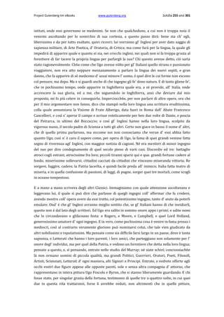 Project Gutenberg-tm eBooks

www.gutenberg.org

Σελίδα 255 από 301

istituti, onde essi governano se medesimi. Se non che qualcheduno, a cui non è troppa noia il
venirmi ascoltando per lo soverchio di sua cortesia, a questo passo dirà: bene sta ch' egli,
liberissimo e da per tutto esaltato, quivi ricovri; lui vorranno gl' Inglesi per aver dato saggio di
sapienza militare, di Arte Poetica, d' Oratoria, di Critica; ma come farà per la lingua, la quale gli
impedirà di apparire quale e quanto ei sia, nei crocchi inglesi, nei quali non si fa troppa grazia al
forestiere di far tacere la propria lingua per parlargli la sua? Chi questo avesse detto, ciò saria
stato ragionevolmente. Ch6e come che Ugo avesse vòlto per gl' Italiani quello strano e passionato
viaggiatore, non era atto neppure mezzanamente a parlare la lingua dei nuovi ospiti, e gran
danno, che fa apparire di sè medesmo d' assai minore l' uomo, è qnel dire le cui forme non escono
col pensare, ma dopo. Ma e si guardi anche di che ingegno gli fe' dono natura. E di tanto gliene fe',
che in pochissimo tempo, onde apparire in Inghilterra quale era, a sè provide, all' Italia, onde
accrescere la sua gloria, ed a me, che seguendolo in Inghilterra, anzi che deviare dal mio
proposto, mi fo più celere in conseguirlo. Imperciocch6e, per non parlare di altre opere, ora che
per il mio argomentare non fanno, dico che stampò nella loro lingua una scrittura eruditissima,
colla quale annunziava la Visione di Frate Alberigo, data fuori in Roma dall' Abate Francesco
Cancellieri, e così s' aperse il campo e scrisse esteticamente per ben due volte di Dante, e poscia
del Petrarca, in ultimo del Boccaccio; e così gl' Inglesi hanno nella loro lingua, scolpito da
vigorosa mano, il secolo padre di Scienza a tutti gli altri. Certo non giace in basso il nome d' altri,
che di quello prima parlarono, ma siccome noi non conosciamo che verun d' essi abbia fatto
quanto Ugo, così n' è caro il sapere come, per opera di Ugo, la fama di quei grandi venisse fatta
segno di riverenza agl' Inglesi, con maggior notizia di cagioni. Nè era mestieri di minor ingegno
del suo per dire condegnamente di quel secolo pieno di varii casi. Discordie ed ire: battaglie
atroci cogli estrani; atrocissime fra loro; piccoli tiranni sparsi qui e qua: grandi fortune cadere al
fondo, miserissime sollevarsi; cittadini cacciati da cittadini che vinceano miseranda vittoria; Re
sorgere, fuggire, cadere; la Patria lacerlta, e quindi facile preda all' inimico; Italia fatta teatro di
miseria, e in quella confusione di passioni, di leggi, di pugne, sorger quei tre mortali, come scogli
in oceano tempestoso.
E a mano a mano scriveva degli altri Classici. Immaginiamo con quale attenzione ascoltavano e
leggevano lui, il quale si può dire che parlasse di quegli ingegni coll' affermar che fa credere,
avendo mostro coll' opera avere da essi tratto, col potentissimo ingegno, tanto d' aiuto da poterli
emulare. Ond' è che gl' Inglesi avranno meglio sentito che, se gl' Italiani hanno di che invidiarli,
questo non è dal lato degli scrittori. Ed Ugo era salito in sommo onore appo i primi; e udite nomi
che lo circondavano e glifaceano festa: e Rogers, e Moore, e Campbell, e quel Lord Holland,
generosissimo amatore d' ogni ingegno. E in vero, come pochissima cosa è venire in fama presso i
mediocri, così al contrario veramente glorioso può nominarsi colui, che tale vien giudicato da
altri nobilissimi e reputatissimi. Ma pensate come sia difficile farsi largo in un paese, dove è tanta
sapienza, e Letterati che hanno i loro parenti, i loro amici, che parteggiano non solamente per l'
onore degl' individui, ma per quel della Patria, e vedono un forestiere che detta nella loro lingua;
pensate a questo, e, sì pensando, entrate nello studio del Murray; nè siate schivi; conciossiach6e
là non ormano uomini di piccola qualità, ma grandi Politici, Guerrieri, Oratori, Poeti, Filosofi,
Artisti, Scienziati, Letterati d' ogni maniera, alti Signori e Principi. Entrate, e vedrete offerte agli
occhi vostri due figure appese alle opposte pareti, sole e senza altra compagnia d' attorno, che
rappresentano in intera pittura Ugo Foscolo e Byron, che si stanno liberamente guardando. E chi
fosse stato, per singolar grazia della fortuna, testimonio di quelle tre ο quattro volte, in cui quei
due in questa vita trattaronsi, forse li avrebbe veduti, non altrimenti che in quelle pitture,

 