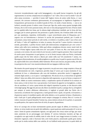 Project Gutenberg-tm eBooks

www.gutenberg.org

Σελίδα 256 από 301

ricercarsi vicendevolmente cogli occhi lampeggianti, e da quelli lasciar trasparire, fra gli alti
ragionamenti, la secreta compiacenza di somigliarsi l' un l' altro. Che se non fu simile l' uno all'
altro senza eccezione, — perch6e il nome dell' Inglese vivera ab antico nella Storia, e i suoi
antenati, che avevano combatuto gloriosamente, ed accompagnato in Inghilterra Guglielmo il
Conquistatore, gli lasciarono in eredità il grado di Pari, e le molte e beate dovizie, — non io mi
turberò, essendo pronto il vedere come è buon per Ugo che, anche senza queste lusinghe della
fortuna, che in chi le mira possono tanto, altri non si rista dal paragonarli fra loro. E'furon simili
per la rapidità della loro fama, per la altezza degli ardimentosi intelletti, per la forza del loro
coraggio, per lo amore generoso che portarono a quella Libertà, che è fontana delle civili virtù,
per una spontanea, repentina, irrefrenabile, e quaci soverchiante piena di Eloquenza, per i'
arguzia con cui bistrattarono e derisero le zucche dei prosuntuosi pedanti, per il modo di
annunziare, senza temer pericoli, le utili verità, ο in lettere ο in politica, onde l' uno si fece acre
all' Italia, e l' altro all' Iughilterra; in tutto, in somma, che può far l' uomo riverito e temuto nel
mondo, giovandolo, e perfino furono simili (ahi dolorosissima somiglianza!) per aver avuto l'
ultimo asilo nella terra medesima. Della qual ultima somiglianza devono essere mesti tutti de
nostri. Il Poeta Inglese riposa nella terra de' suoi padri; Il Greco no. Ma a me basta avere ciò
accenato a voi cortesi, che anzi credo di aver toccato a molti il segreto pensiero. Non vi parrà egli
di averlo quasi riacquistato in quel giorno, in cui lo farete tornare nella sua Patria, risolcando
quelle acque che fur fatte solcare a Byron per andar nella sua? Gli consolerete l' anima, voi,
Monsignore Reverendissimo, di novella preghiera su quelle ossa, le quali in questa casa di Dio un
dì, coperte delle loro carni infantili, ebber battesmo. Nè mi sarà rancura, ma gioia molta, che altri
in quel giorno dica sovr' esse maestrevolmente del suo ingegno e delle sue virtù.
Ma intanto che questi egregi me li veggo in pensiero, ma più non sono, vengo sospinto a fissar gli
occhi devotamente nei cieli, e lagrimare, perch6e dopo d' averci, per sì poco momento d' ora,
inebbriati di loro, ci abbandonano alla cura del desiderio, perocch6e morte li ragguaglia al
restante degli uomini, a cui sì poco s' assimigliavano. Nè alcuno di voi, se discortese ed ignobile
affatto l' alma non abbia, dirà essermi io dipartito dall argomento, se qui mi fermo a sospirare d'
un altro. Abbiti un nostro mestissimo saluto, ο nopilissimo spirito di Guilford! Se la ventura ne
fosse amica, sì che tu fossi vivo e qui presente, il sol timore di apparire un lusinghiero, a coloro
che mi ascoltano, m' avria a pena tenuto dal volgerti repentina la parola, or che discorre sulla
virtù degli egregi. Ma oggi che più non odi, libero ma dolente ti parlo, e piango che tu, col toglierti
per sempre al nostro affettuoso abbracciare, ti togliesti ai grandi della tua Patria che ti
onorarono, ai Letterati che ti pregiarono, a tanti giovani Greci i quali, e di parole, e di maniere, e
di generose opere, ti conobbero padre; alle turbe dolenti, a cui tu quietavi la fame, e finalmente a
tutti i lochi per li quali pellegrinando avesti sempre compagna la cortesia. Ben m' è avviso di
vedere ciascuno di questi benedire l'anima tua, senza mistura alcuna di rio parlare, in passando
su quella pietra, che coperse tanto fiore di virtù, di sapere, di gentilezza.
Ed or m' accorgo che col dare meritamente questo piccolo segno di affetto, di riverenza, e di
dolore, in verun modo non mi partii dal subbietto, e quasi qualcuno andrà pensando ch' io mi sia
entro i limiti di questo artatamente rigirato, ove egli pensi che cresca onore ad Ugo, per esser
stato ammirato da un personaggio così distinto. E' correva lietissimo incontro ad Ugo ad
accoglierlo con ogni modo di nobiltà, tutte le volte che da' suoi viaggi tornava in Londra; e nei
domestici ragionari, onde si facevano lieti, avrà tratto piacere, ammirando quella gran mente,
anche per la molta notizia delle cose antiche, di cui Guilford molto piacevasi, la quale dettò ad

 