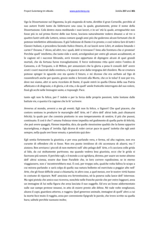 Project Gutenberg-tm eBooks

www.gutenberg.org

Σελίδα 257 από 301

Ugo la Dissertazione sul Digamma, la più stupenda di tutte, direbbe il gran Corneille, perch6e al
suo autore fruttò tanto da fabbricarsi una casa; la quale, giustamente, prese il nome della
Dissertazione. Colà dentro stava meditando i suoi lavori, e in un' età la quale, avvegnach6e non
fosse più in sul primo fiorire delle sue forze, lasciava naturalmente vedere dinanzi a sè tre ο
quattro lustri utili alle Lettere, senza contare quegli anni più che goderono alcuni fortunati che di
potenze intellettive abbondavano. E già l'edizione di Dante è in pronto; e così voleva fare di tutti i
Classici Italiani, e procedeva facendo Italico Omero, di cui lasciò nove Libri, et andava limando i
carmi l' Oceano, l' Alceo, ed altri; tra i quali, deh! si trovasse l' Inno alla Sventura che ci promise!
Perch6e quell' intelletto, che tanto vide e sentì, avvolgendosi per entro gli umani accadimenti, et
le cagioni ed i successi librando, avrà trovato opportuno di dipingere alcuni di quei grandi
mortali, che da fortuna furon travagliatissimi. E force vedremmo ritta quivi entro l'ombra di
Camoens, ο di Torquato, ο di Milton, per annunziare che la gloria a pena li consolò dell' avere
avuti i cuori macerati dalla sventura, e le guance arse dalla vergogna del chiedere. Ma se creatura
potesse spinger lo sguardo ove sta quieto il futuro, e mi dicesse che era serbato ad Ugo di
rassembrarli anche per questo, grazie molte e ferventi alla Morte, che ce lo tolse! E non per tro,
dove noi siamo, altri si saria ricordato di Dante, il quale entrò in quella Chiesa della sua Patria
affaticato e di disgrazie, e di gloria, e di vita, e da quell' umile fraticello interrogato del suo volere,
fissò gli occhi nelle Immagini sante, e risposegli: Pace.
tanto egli non fu felice, per l' indole e per la forza delle proprie passioni, tutte lontane dalle
battute vie, e questa è la cagione che lo fe' scrivere:
Avverso al mondo, avversi a me gli eventi. Egli non fu felice, ο Signori! Che quel piacere, che
costoro sentono in produrre le maraviglie dell' Arte, nè l' altro dell' altrui lode, può chiamarsi
felicità; la quale par che consista piuttosto in uno temperamento di sentire, il più che puossi,
continuato. E così è che l' umana fralezza viene impedita nel godimento di quella parte di felicità,
che può avere quaggiù, Vienne impedita, dico, da quelle stessissime qualità che la fanno apparire
maravigliosa, e degna d' invidia. Egli diceva di voler cercar pace in quest' isoletta che egli amò
sempre, nella quale ove fosse venuto, e penetrato quà denEgli sentia fortemente la giustizia, e per essa parlando vera, e ferma, ed alta ragione, non era
curante di offendere chi si fosse. Non era punto invidioso di chi accennava di alzarsi, ma l'
aiutava. Ben avvisava i piccoli di non mettersi nell' alto pelago dell' Arte, e li cacciava colle grida
al lido, da cui stoltamente partivano; ma quando vedeva lesa giustizia, ecco che le grida si
facevano più sonore. Il perch6e egli, e il mondo a cui sgridava, diremo, per usare un nome almeno
dell' altrui scienza, essere due linee Parallele che, in loro correre rapidissime, se in eterno
viaggiassero, non s' incontrerebbero mai. E così, per troppo zelo, qualche volta falliva lo scopo a
cui mirava parlando: e sarà colpa di quella sua natura bollente ed esercitata a poggiar alto nell'
Arte, che gli fosse difficile assai a chiamarla, in altre cose, a quel mezzo, ove le nostre virtù hanno
in costume di riparare. Nell' amicizia era ferventissimo, nè la poneva sulla lance dell' interesse.
Ma ogni pistola che amico suo riceveva, nonch6e nelle franche parole che per entro leggeavi, avea
un immagine di lui nella figura che avea lasciata il suo suggello. Ed era un leone addormentato
sulle sue zampe protese innanzi, in atto di essere preste alle difese. Nè rade volte svegliavasi,
alzava il capo, guardava attorno, e ruggiva. Quel generoso animale, immagine di quell' altro a cui
la morte fece muto il ruggito, avea per conveniente Epigrafe le parole, che trovo scritte su quella
bara; uditele perch6e suonano molto;

 