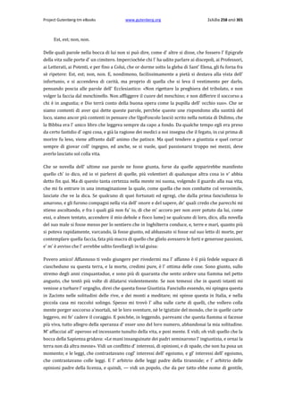 Project Gutenberg-tm eBooks

www.gutenberg.org

Σελίδα 258 από 301

Est, est; non, non.
Delle quali parole nella bocca di lui non si può dire, come d' altre si disse, che fossero l' Epigrafe
della vita sulle porte d' un cimitero. Impercioch6e chi l' ha udito parlare ai discepoli, ai Professori,
ai Letterati, ai Potenti, e per fino a Colui, che or dorme sotto la gleba di Sant' Elena, gli fu forza fra
sè ripetere: Est, est; non, non. E, nondimeno, facilissimamente a pietà si destava alla vista dell'
infortunio, e si accendeva di carità, ma proprio di quella che si leva il vestimento per darlo,
pensando poscia alle parole dell' Ecclesiastico: «Non rigettare la preghiera del tribolato, e non
volger la faccia dal meschinello. Non affliggere il cuore del meschino; e non differire il soccorso a
chi è in angustia; e Dio terrà conto della buona opera come la pupilla dell' occhio suo». Che se
siamo contenti di aver qui dette queste parole, perch6e queste une rispondono alla santità del
loco, siamo ancor più contenti in pensare che UgoFoscolo lasciò scrito nella notizia di Didimo, che
la Bibbia era l' unico libro che leggeva sempre da capo a fondo. Da qualche tempo egli era preso
da certo fastidio d' ogni cosa, e già la ragione dei medici a noi insegna che il fegato, in cui prima di
morire fu leso, viene affranto dall' animo che patisce. Ma quel tendere a giustizia e quel cercar
sempre di giovar coll' ingegno, ed anche, se si vuole, quel passionarsi troppo nei mezzi, deve
averlo lasciato sol colla vita.
Che se novella dell' ultime sue parole ne fosse giunta, forse da quelle apparirebbe manifesto
quello ch' io dico, ed io vi parlerei di quelle, più volentieri di qualunque altra cosa io v' abbia
detto fin qui. Ma di questo tanta certezza nella mente mi suona, volgendo il guardo alla sua vita,
che mi fa entrare in una immaginazione la quale, come quella che non combatte col verosimile,
lasciate che ve la dica. Se qualcuno di quei fortunati ed egregi, che dalla prima fanciullezza lo
amarono, e gli furono compagni nella via dell' onore e del sapere, de' quali credo che parecchi mi
stieno ascoltando, e fra i quali già non fu' io, di che m' accoro per non aver potuto da lui, come
essi, ο almen tentato, accendere il mio debole e fioco lume) se qualcuno di loro, dico, alla novella
del suo male si fosse messo per lo sentiero che in Inghilterra conduce, e, terre e mari, quanto più
si poteva rapidamente, varcando, là fosse giunto, ed abbassato si fosse sul suo letto di morte, per
contemplare quella faccia, fata più macra di quello che glielo avessero le forti e generose passioni,
e' m' è avviso che l' avrebbe udito favellargli in tal guisa:
Povero amico! Affannoso ti vedo giungere per rivedermi ma l' affanno è il più fedele seguace di
ciascheduno su questa terra, e la morte, credimi pure, è l' ottima delle cose. Sono giunto, sullo
stremo degli anni cinquantadue, e sono più di quaranta che sento ardere una fiamma nel petto
angusto, che tentò più volte di dilatarsi violentemente. Se non temessi che in questi istanti mi
venisse a turbare l' orgoglio, direi che questa fosse Giustizia. Fanciullo essendo, mi spingea questa
in Zacinto nelle solitudini delle rive, e dei monti a meditare; mi spinse questa in Italia, e nella
piccola casa mi raccolsi solingo. Spesso mi trovò l' alba sulle carte di quelli, che vollero colla
mente porger soccorso a'mortali, nè le loro sventure, nè le tgistizie del mondo, che in quelle carte
leggevo, mi fe' cadere il coraggio. E poich6e, in leggendo, parevami che questa fiamma si facesse
più viva, tutto allegro della speranza d' esser uno del loro numero, abbandonai la mia solitudine.
M' affacciai all' operoso ed incessante tunulto della vita, e posi mente. E vidi; oh vidi quello che la
bocca della Sapienza gridava: «Le mani insanguinate dei padri seminarono l' ingiustizia, e ornai la
terra non dà altra messe». Vidi un conflitto d' interessi, di opinioni, e di spade, che non ha posa un
momento; e le leggi, che contrastavano cogl' interessi dell' egoismo, e gl' interessi dell' egoismo,
che contrastavano colle leggi. E l' arbitrio delle leggi padre della tirannide; e l' arbitrio delle
opinioni padre della licenza, e quindi, — vidi un popolo, che da per tatto ebbe nome di gentile,

 