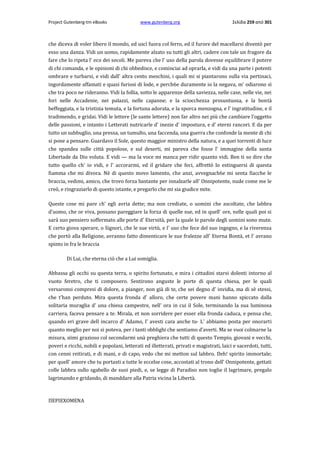 Project Gutenberg-tm eBooks

www.gutenberg.org

Σελίδα 259 από 301

che diceva di voler libero il mondo, ed uscì fuora col ferro, ed il furore del macellarsi diventò per
esso una danza. Vidi un uomo, rapidamente alzato su tutti gli altri, cadere con tale un fragore da
fare che lo ripeta l' eco dei secoli. Me pareva che l' uso della parola dovesse equilibrare il potere
di chi comanda, e le opinioni di chi obbedisce, e cominciai ad oprarla, e vidi da una parte i potenti
ombrare e turbarsi, e vidi dall' altra cento meschini, i quali mi si piantarono sulla via pertinaci,
ingordamente affamati e quasi furiosi di lode, e perch6e duramente io la negava, m' odiarono sì
che tra poco ne rideranno. Vidi la follia, sotto le apparenze della saviezza, nelle case, nelle vie, nei
fori nelle Accadenie, nei palazzi, nelle capanne; e la sciocchezza prosuntuosa, e la bontà
beffeggiata, e la tristizia temuta, e la fortuna adorata, e la sporca menzogna, e l' ingratitudine, e il
tradimendo, e gridai. Vidi le lettere (le sante lettere) non far altro nei più che cambiare l'oggetto
delle passioni, e intanto i Letterati nutricarle d' inezie d' impostura, e d' eterni rancori. E da per
tutto un subbuglio, una pressa, un tumulto, una faccenda, una guerra che confonde la mente di chi
si pone a pensare. Guardavo il Sole, questo maggior ministro della natura, e a quei torrenti di luce
che spandea sulle città popolose, e sul deserti, mi pareva che fosse l' immagine della santa
Libertade da Dio voluta. E vidi — ma la voce mi manca per ridir quanto vidi. Ben ti so dire che
tutto quello ch' io vidi, e l' accorarmi, ed il gridare che feci, affrettò lo estinguersi di questa
fiamma che mi divora. Nè di questo movo lamento, che anzi, avvegnach6e mi senta fiacche le
braccia, vedimi, amico, che trovo forza bastante per innalzarle all' Onnipotente, nude come me le
creò, e ringraziarlo di questo istante, e pregarlo che mi sia giudice mite.
Queste cose mi pare ch' egli avria dette; ma non crediate, ο uomini che ascoltate, che labbra
d'uomo, che or viva, possano pareggiare la forza di quelle sue, ed in quell' ore, nelle quali poi si
sarà suo pensiero soffermato alle porte d' Eternità, per la quale le parole degli uomini sono mute.
E certo giova sperare, ο Signori, che le sue virtù, e l' uso che fece del suo ingegno, e la riverenza
che portò alla Religione, avranno fatto dimenticare le sue fralezze all' Eterna Bontà, et l' avrano
spinto in fra le braccia
Di Lui, che eterna ciò che a Lui somiglia.
Abbassa gli occhi su questa terra, ο spirito fortunato, e mira i cittadini starsi dolenti intorno al
vuoto feretro, che ti composero. Sentirono anguste le porte di questa chiesa, per le quali
versaronsi compresi di dolore, a pianger, non già di te, che sei degno d' invidia, ma di sè stessi,
che t'han perduto. Mira questa fronda d' alloro, che certe povere mani hanno spiccato dalla
solitaria muraglia d' una chiesa campestre, nell' ora in cui il Sole, terminando la sua luminosa
carriera, faceva pensare a te. Mirala, et non sorridere per esser ella fronda caduca, e pensa che,
quando eri grave dell incarco d' Adamo, l' avesti cara anche tu· L' abbiamo posta per onorarti
quanto meglio per noi si poteva, per i tanti obblighi che sentiamo d'averti. Ma se vuoi colmarne la
misura, siimi grazioso col secondarmi unà preghiera che tutti di questo Tempio, giovani e vecchi,
poveri e ricchi, nobili e popolani, letterati ed illetterati, privati e magistrati, laici e sacerdoti, tutti,
con cenni reitirati, e di mani, e di capo, vedo che mi metton sul labbro. Deh! spirito immortale;
per quell' amore che tu portasti a tutte le eccelse cose, accostati al trono dell' Onnipotente, gettati
colle labbra sullo sgabello de suoi piedi, e, se legge di Paradiso non toglie il lagrimare, pregalo
lagrimando e gridando, di manddare alla Patria vicina la Libertà.

ΠΕΡΙΕΧΟΜΕΝΑ

 