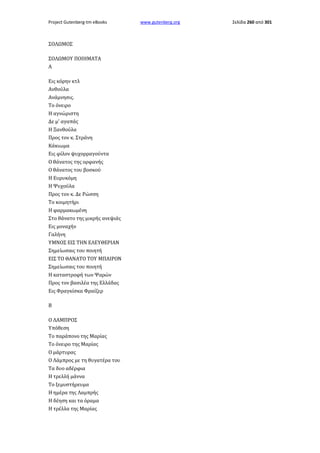 Project Gutenberg-tm eBooks

ΣΟΛΩΜΟΣ
ΣΟΛΩΜΟΥ ΠΟΙΗΜΑΤΑ
Α
Εις κόρην κτλ
Ανθούλα
Ανάμνησις.
Το όνειρο
Η αγνώριστη
Δε μ' αγαπάς
Η Ξανθούλα
Προς τον κ. Στράνη
Κάκιωμα
Εις φίλον ψυχορραγούντα
Ο θάνατος της ορφανής
Ο θάνατος του βοσκού
Η Ευρυκόμη
Η Ψυχούλα
Προς τον κ. Δε Ρώσση
Το κοιμητήρι
Η φαρμακωμένη
Στο θάνατο της μικρής ανεψιάς
Εις μοναχήν
Γαλήνη
ΥΜΝΟΣ ΕΙΣ ΤΗΝ ΕΛΕΥΘΕΡΙΑΝ
Σημείωσαις του ποιητή
ΕΙΣ ΤΟ ΘΑΝΑΤΟ ΤΟΥ ΜΠΑΙΡΟΝ
Σημείωσαις του ποιητή
Η καταστροφή των Ψαρών
Προς τον βασιλέα της Ελλάδας
Εις Φραγκίσκα Φραίζερ
Β
Ο ΛΑΜΠΡΟΣ
Υπόθεση
Το παράπονο της Μαρίας
Το όνειρο της Μαρίας
Ο μάρτυρας
Ο Λάμπρος με τη θυγατέρα του
Τα δυο αδέρφια
Η τρελλή μάννα
Το ξεμυστήρευμα
Η ημέρα της Λαμπρής
Η δέηση και τα όραμα
Η τρέλλα της Μαρίας

www.gutenberg.org

Σελίδα 260 από 301

 