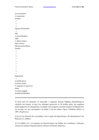 Project Gutenberg-tm eBooks

www.gutenberg.org

Σελίδα 263 από 301

La risurrezione
L' assunzione
Sonetto
»
»
»
Squarci di Poemetto
»
Ode
La navicella greca
Saffo
L' albero mistico
Ode a Venere
Ode per prima Messa
Sonetto
»
»
»
»
»
»
»
»
»
»
Epigramma
»
La madre greca
La donna velata
L' usignolo e lo sparviere
Orfeo
Lo stesso soggeto
ELOGIO DI FOSCOLO

1] Ένας μόνο θα μπορούσε να σημειωθή· ο γερμανός ποιητής Νοβάλης (Hardemberg με
ταληθινό του όνομα)· το έργο του ολόκληρο κρατειέται σε 50 σελίδες μόλις· ένα κεφάλαιο
μυθιστορήματος, ένα διηγηματάκι, ένα άρθρο, λίγα ποιήματα, και άλλα κομμάτια. Ο Κάρλαϊλ είπε
για τα έργα του πως «μεταφέρουν τη σκέψη 'ς ένα νέο κόσμο.» Όμως ο Νοδάλης πέθανε, το
1801, 29 χρόνων.↩
2] Στις 8 του Απριλίου δεν εγεννήθηκε· είναι η μέρα που βαφτίστηκεν, Ίδε Προλεγόμενα Σ. Δε
Βιάζη (Α. Σ. Ζ. 1880).↩
3] 'Σ τα βιβλία και 'ς τα έγγραφα του Πανεπιστημίου της Παβίας που σπούδασεν ο Σολωμός,
τόνομά του γράφεται διαφοροτρόπως: Salomon, Salomone, Salamon.↩

 