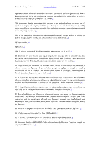 Project Gutenberg-tm eBooks

www.gutenberg.org

Σελίδα 264 από 301

4] Βλέπε «Chants populaires de la Grèce moderne» par Fauriel. Discours préliminaire. CXXIV.
Συμπληρωματικά, βλέπε και Κρουμβάχερ «Ιστορία της Βυζαντηνής λογοτεχνίας» μετάφρ. Γ.
Σωτηριάδου Βιβλιοθήκη Μαρασλή τόμ. Γ. σ. 13 κτλ.↩
5] Ο φημισμένος άγγλος φιλόσοφος Bain (το ηύρα σε μια γαλλική έκδοση του έργου του «L'
esprit et le corps») υποστηρίζει, αντίθετα προς άλλους σοφούς του τόπου του, πως η μεγάλη
αρχόντισσα δύναμη των μεγάλων ποιητών είναι το αίσθημα· και πως η φαντασία δεν είναι παρά
του αισθήματος υποτακτική.↩
6] Ο μέγας τεχνοκρίτης Ruskin κάπου λέει: «Για να είναι κανείς ποιητής φτάνει να αισθάνεται
βαθειά· όμως ο μεγάλος ποιητής και βαθειά αισθάνεται και βαθειά νοεί».↩
7] Ο Γρηγορόβιος. ↩
8] Του Άινε.↩
9] Κ. Ο. Μύλλερ Ιστορία Ελλ. Φιλολογίας μετάφρ. Α. Κυπριανού τόμ. Α. σ. 115.↩
10] Σύγκρινε την ίδια θεωρία μιας τέχνης απρόσωπης, και έξω από το ατομικόν εγώ του
καλλιτέχνη, όπως διδάσκεται 'ς τα γράμματα του Φλωμπέρ προς τη Σάνδη, 'ς τους προλόγους
των ποιημάτων του Λεκόντ Δελίλ, και όπως εφαρμόζεται και εις των δύο τα έργα.↩
11] Παρμένα από μια βιογραφία του Μπάιρον. — Εν τούτοις ο Taine νομίζω πως υποστηρίζει
κάπου ότι και η πιο δημιουργική φαντασία δεν ημπορεί να ξεφύγη από το εγώ του τεχνίτη.
Παράδειγμα ίσα ίσα ο Σαίξπηρ: Όλοι του οι ήρωες, αγαθοί ή κακούργοι, χοντροκομμένοι ή
λεπτοί, έχουν ένα είδος πνεύματος· το δικό του.↩
12] Ο Ιλάριος είν' εκείνος που εξέφρασε την απορία του προς το Δάντη πως το ποίημά του
τόγραψε σε χυδαία γλώσσαν, ακατάλληλη για υψηλά θέματα. Σώζετ' ένα σχετικό γράμμα του
Ιλαρίου· μερικοί υποπτεύονται τη γνησιότητα του γράμματος (Dante, par John Α. Symonds).↩
13] Η δίκη πλήγωσε κατάκαρδα τη φιλοτιμία του· εξ αφορμής αυτής, η μνήμη της μητέρας του,
Αγγελικής Νίκλη, (δεύτερης γυναίκας του πατέρα του) δεν έμενεν απείραχτη.↩
14] Συγγενής αξιότιμος του Σολωμού με πληροφορεί πως τα χειρόγραφα του Σολωμού, μετά το
θάνατό του, 'ς την Κέρκυρα παραδόθηκαν όλα 'ς τη φωτιάν από άνθρωπο επίτηδες προς τούτο
σταλμένον από το μεγαλύτερο αδερφό του Σολωμού· αφορμή του βανδαλισμού, μια
κληρονομική αντιζηλία, παρ' άλλος κανείς λόγος. Σημειώνω εδώ απλώς την πληροφορία, καθώς
την άκουσα.↩
15] Βλέπε τη μελέτη περί Baudelaire του Θεοφίλου Γωτιέ 'ς τα «Fleurs du Mal» Levy 1883.↩
16] «Το Διήγημα του Βιζυηνού.» Στη «Νέα Ελλάδα» 1896.↩
17] Π. Χιώτου. Περί της ποιήσεως των Ζακυνθίων. «Εθνική Βιβλιοθήκη» 1868. ↩
18] Καισάριος Δαπόντες (1705 1785). Τελευταίον ακόμα σε βιβλίον ενός Ρωμούνου ονομάζεται
«αηδών του 18ου αιώνος».↩

 