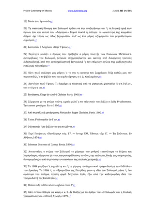 Project Gutenberg-tm eBooks

www.gutenberg.org

Σελίδα 265 από 301

19] Dante του Symonds.↩
20] Τη σατυρική δύναμη του Σολωμού πρέπει να την αναζητήσομε και 'ς τη λυρική οργή των
ύμνων του και αυτού του «Λάμπρου.» Συχνά πυκνά η σάτυρα τα ωραιότερά της κομμάτια
δείχνει όχι τόσον ως είδος ξεχωριστόν, αλλ' ως ένα μέρος αξεχώριστο του μεγαλόστομου
λυρισμού.↩
21] Διονυσίου ή Λογγίνου «Περί Ύψους».↩
22] Περίεργα μοιάζει ο δρόμος που τράβηξεν ο μέγας ποιητής των Πολωνών Mickiewicz,
συνομήλικος του Σολωμού, (εύκολα επηρρεαζόμενος και εκείνος από διαφόρους τρανούς
διδασκάλους), από την αυτοσχεδιαστική ξεγνοιασιά 'ς τον επίμονον αγώνα της καλλιτεχνικής
εντέλειας του στίχου.↩
23] Κάτι πολύ ανάλογο μας φέρνει 'ς το νου η εργασία του ζωγράφου Γύζη καθώς μας την
παρουσιάζει, 'ς το βιβλίο που του εφιλοτέχνησε, ο κ. Δ. Κακλαμάνος.↩
24] Λογγίνου περί Ύψους. Τι διαφέρει η ποιητική από τη ρητορική φαντασία· Έ κ π λ η ξ ι ς ,
και ε ν ά ρ γ ε ι α .↩
25] Bertheroy. Eloge de André Chénier Paris. 1900.↩
26] Σύμφωνα με τη γνώμη τούτη, ωραία μιλεί 'ς το τελευταίο του βιβλίο ο Sully Prudhomme.
Testament poetique. Paris 1900.↩
27] Από τη γαλλική μετάφραση: Nietzsche. Pages Choisies. Paris 1900.↩
28] Taine. Philosophie de l' art.↩
29] Ο Symonds 'ςτο βιβλίο του για το Δάντη.↩
30] Περί Ποιήσεως «Πανδώρας» τόμ. 17. — Ιστορ. Ελλ. Έθνους τόμ. Ε'. — Τα Σούτσεια. Εν
Αθήναις 1854.↩
31] Solomos Discorso di Canna. Pavia. 1896.↩
32] Απεναντίας· ο στίχος του Σολωμού το χάρισμα του ρυθμού εντονώτερα το δείχνει και
λαμπρότερα, σύμφωνα με τους πατροπαράδοτους κανόνες της νεώτερης δικής μας στιχουργίας,
δυναμωμένης κι από τη γνώση των κανόνων της ιταλικής μετρικής.↩
33] Το 1884 γυρίζομε 'ς τη μελέτη και 'ς τη μίμηση του δημοτικού τραγουδιού με τα «Ειδύλλια»
του Δροσίνη. Το 1886 'ς τα «Τραγούδια της Πατρίδος μου» η ιδέα του Σολωμού, μέσα 'ς ένα
ομώνυμό του ποίημα, πρώτη φορά δείχνεται άλλη, έξω από την καθιερωμένη ιδέα του
τραγουδιστή της Ελευθερίας.↩
34] Histoire de la litterature anglaise. tom. V.↩
35] Κάτι τέτοιο θέλησε να κάμη ο κ. Σ. Δε Βιάζης με το άρθρο του «Ο Σολωμός και η Ιταλική
γραμματολογία». «Εθνική Αγωγή» 1899.↩

 