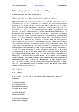 Project Gutenberg-tm eBooks

www.gutenberg.org

Σελίδα 266 από 301

36] Oeuvres Poétiques de Α. Cheunier. Edit. Moland. Paris 1883.↩
37] Βλέπε την έκδοση του Chenier που ανάφερα.↩
38] Ο ίδιος ο Πολυλάς την αυτήν, απάνω κάτω, ιδέα μου παράστησεν άλλοτε.↩
39] Μου χρησίμευσαν, από ταρχαιότερα τυπωμένα βιβλία των στίχων του Σολωμού, τα εξής: —
Ποιήματα Σολωμού και Ωδή εις τον θάνατον του· εν Αθήναις 1857, εκδόται Μαντσαβίνος και
Δαλλαπόρτας. — Συλλογή των γνωστών ποιημάτων του Ιππότου Δ. Κομ. Σολωμού, εν Ζακύνθω,
τυπογρ. Ρωσολίμου 1857. (Για τη συντομία, αναφέρεται 'ς τα σημειώματα του κειμένου με τα
γράμματα Σ. Π. Σ. 1857). — Δ. Σολωμού τα Ευρισκόμενα. Δαπάνη Τερζάκη Κέρκυρα 1859.
(Ομοίως, Σ. Ε. Κ. 1859) — Δ. Σολωμού Άπαντα. Ζάκυνθος 1880 εκδότης Ραφτάνης. (Ομοίως, Α. Σ.
Ζ. 1880) Σακελλαρίου Βιβλιοθήκη του λαού. Σολωμού Ποιήματα. — Προς τούτοις δεν εστάθηκαν
ανώφελα 'ς εμέ, πλην εκείνων που αναφέρω ή σημειώνω 'ς τον πρόλογο, και τα εξής βιβλία και
άρθρα: Αλεξ. Σούτσου Το πανόραμα της Ελλάδος, Αθήναι. 1833. — Εμμ. Στάη Περί Σολωμού·
«Αθηνάς» τόμ. Ε. — Ποιήματα Ιουλ. Τυπάλδου, εν Ζακύνθω 1856. Του αυτού Λόγος εις
μνημόσυνον Σολωμού, Ζάκυνθος 1857. — Πόθεν η λέξις «τραγουδώ» υπό Σπ. Ζαμπελίου, Αθήναι
1859. — Πόθεν η μυστικοφοβία του Σπ. Ζαμπελίου υπό I. Πολυλά Κέρκυρα 1860. Αι Ιόνιοι νήσοι
και η εν αυταίς Ελληνική Ποίησις υπό Δώρας Δ' Ίστριας μετάφρ. Μ. Κ. Ράλλη. Αθήναι 1859. — Οι
σύγχρονοι ποιηταί της Ελλάδος υπό Ιουλιέττας Λαμπέρ μετάφρ. Ευφρ. Κετσέα. Αθήναι 1886. —
Σολωμός και Δώρα Ιστριάς υπό Γ. Δ. Κανάλε. «Εθνική Βιβλιοθήκη» 1869 — Α. Ραγκαβή
Περίληψις Ιστορίας της Νεοελλ. Φιλολογίας, εκδότης Μπάρτ. — Ψυχάρη Quelques observations
sur la langue litteraire moderne. Paris 1888. — Κριτικαί παρατηρήσεις Γ. Καλοσγούρου εν
Αθήναις 1891. — Η φιλολογική μας γλώσσα. Σκέψεις I. Πολυλά. Αθήναι 1892 — Ανέκδοτοι
επιστολαί Αριστοτέλ. Βαλαωρίτου· « Εστία » 1889. — Grammaire grecque moderne par Η.
Pernot (Introduction) Paris. — Πολυλάς υπό Γ. Καλοσγούρου. Του αυτού Μαρκοράς· «Εστία»
1892. — Η γλώσσα και ο πολιτισμός εκ των του Θωμαζαίου μετάφρ. Καλοσγούρου — «Εστία»
1893. — Σ. Δ. Βιάζη Οι διδάσκαλοι και οι πρόγονοι του Σολωμού· «Εθν. Αγωγή» 1898. — Μπαρτ
και Χιρστ Εγκυκλ. Λεξικόν (Σολωμός).↩
40] Α. Σ. Ζ. 1880.↩
41] Α. Σ. Ζ. 1880.↩
42] Α. Σ. Ζ. 1880. Ύστερ' από το στίχο «Πώς δεν έχει τα φτερά;» ακολουθούν τα εξής έξι
τετράστιχα:
Ότι είπα αυτά τα λόγια,
Μου εφανήκανε ομπρός
Άλλαις κόραις στολισμέναις
Mε του φεγγαριού το φως.
Εχορεύανε πιασμέναις
Απ' τα χέρια τα λευκά,
Κι' όλαις τους επολεμούσαν
Να μου πάρουν την καρδιά.

 