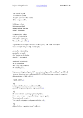Project Gutenberg-tm eBooks

www.gutenberg.org

Σελίδα 267 από 301

Τότε άκουσα το χείλι
Το δικό σου να μου πη·
«Πώς σου φαίνονται;» Και σού πα:
«Είναι άσκημαις πολύ».
Eσύ έκαμες ετότες
Γέλιο τόσο αγγελικό
Που μου φάνηκε πως είδα
Ανοιχτό τον ουρανό.
Και παράμερα σ' επήρα
Eισέ μια τριανταφυλλιά
Κ' έπεσά σου αγάλι αγάλι
'Στην ολόλευκη αγκαλιά. ↩
43] Στην πρώτη έκδοση των Απάντων του Σολωμού (Σ. Ε. Κ. 1859) ακολουθούν
τελειώνοντας το ποίημα οι εξής δυο στροφές:
Δεν κλαίγω τη βαρκούλα,
Δεν κλαίγω τα πανιά,
Μόν' κλαίγω την Ξανθούλα,
Που πάει 'ς την ξενιτειά
Δεν κλαίγω τη βαρκούλα
Με τα λευκά πανιά,
Μον' κλαίγω την Ξανθούλα
Με τα ξανθά μαλλιά.
Εκρίναμεν ορθότερο να δημοσιευθή 'ς το κείμενο το ποίημα καθώς τυπώθηκε 'ς τη «Συλλογή
των γνωστών ποιημάτων» του Σολωμού (Σ. Π. Σ. 1857), σύμφωνα με την αρχική του μορφή.
(Βλέπε «Εστίας» 1891 Β' σ. 307.)↩
44] Σ. Π. Σ. 1857.↩
45]
Άσπρα λουλούδια, κίτρινα, του κάνανε στολίδια,
Λουλούδι' άσπρα και κίτρινα που τάχε μάση η ίδια↩
46]
Με το κουδούνι στο λαιμό τα γρέμπανα επερπάτει
Ν τ ι ν ν τ ι ν ν τ ι ν ν τ ι ν , κουδούνιζε 'ςτο νεκρικό κρεβάτι·
Έσκουζε κ' έκραζε σφιχτά . . .
Έτσι την είδ', αγάπη μου, την όμορφη παιδούλα, κτλ.↩
47]
Αλίμονο! πόσαις φοραίς εκάτσαμε 'στη βρύση,

 