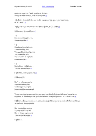 Project Gutenberg-tm eBooks

www.gutenberg.org

Σελίδα 268 από 301

Λέγοντας ποιος από τ' εμάς περσότερο θα ζήση,
Βούυζ' εδώθε η καλαμιά, κείθε το κυπαρίσσι.↩
48] «Τούτο είναι αληθινόν· μου το είπε χαμογελώντας, όμως ήτο στοχαστική».
(Σ. Π. Σ, 1857).↩
49] Πρώτη φορά τυπώθηκε 'ς την «Εστία» (1886, τ. ΚΑ', σ. 416)↩
50] Και αυτή δεν εσωζότουν.↩
51]
Σου κοινωνεί τη χάρη του,
Και σε παρηγορά.↩
52]
Γλυκά κοιμήσου, λείψανο,
Και θέλει λάβης πάλι
Τον αρραβώνα που ο Χριστός
Σου πήρε αγάλι γάλι,
Την ώρα οπού το δάχτυλο
Απόμεινε νεκρό.↩
53]
Και τρίζουνε της Κρίσεως
Την ώρα αναζητώντας.↩
54] Πηδάει, κινάει χαρούμενη.↩
55] Στροφ. 25.
Και 'ς το πέλαο μια ματία
Ρίχνει που σπιθοβολά,
Και τα νύχια τα μακρύα
Σφίγγει απλώνει αρπαχτικά.
Έτσι ο ποιητής είχε πρωτογράψη τη στροφή· την άλλαξε δε, όπως βρίσκεται 'ς το κείμενο,
σύμφωνα με την επιθυμία του φίλου του λόρδου Γκύλφορδ. (Βλέπε Σ. Ε. Κ. 1859. σ. 38).↩
56] Στρ. 6. «Φανερώνονται εις τη φύση κάποια υψηλά πνεύματα τα οποία ο Άπλαστος ηθέλησε
να εντύση με θαυμάσιο φως,
Και, τόσο ένδοξα κινούνε
Εις τα χτίσματα της γης
Που το θαύμα μαρτυρούνε
Της αγνώριστης Αρχής.↩
57] Στρ. 23.

 
