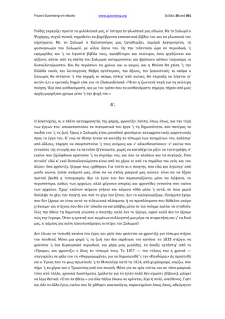 Project Gutenberg-tm eBooks

www.gutenberg.org

Σελίδα 26 από 301

Ροΐδης γκρεμίζει πρώτα τα φιλολογικά μας, κ' ύστερα τα γλωσσικά μας είδωλα. Με το Σολωμό ο
Ψυχάρης, συχνά πυκνά, σημαδεύει τα βαρύβροντα επαναστικά βιβλία του και τα γλωσσικά του
κηρύγματα. Με το Σολωμό ο Καλοσγούρος μας ξαναθυμίζει, λαμπρά λαγαρισμένη, τη
φυσιογνωμία του Σολωμού, με ολίγα λόγια του. Ως την τελευταία ώρα σε περιοδικά, 'ς
εφημερίδες και 'ς τα λιγοστά βιβλία τους, πρεσβύτεροι και νεώτεροι, όσοι εργάζονται και
αξίζουν, κάτου από τη σκέπη του Σολωμού ανταμώνονται και βρίσκουν κάποιο ταίριασμα, οι
δυσκολοταίριαστοι. Και θα περάσουν τα χρόνια και οι καιροί, και η Μούσα θα χτίση 'ς την
Ελλάδα ναούς και λειτουργούς θάβρη αγνότερους, πιο άξιους, πιο ξακουστούς· κι ακόμα ο
Σολωμός θα στέκεται 'ς την κορφή, κι ακόμα, ύστερ' από αιώνες, θα ταιριάζη να λέγεται γι'
αυτόν ό,τι ο κριτικός Voguè είπε για το Chateaubriand: «Ήταν η ζωντανή πηγή για τη νεώτερη
ποίηση. Όλα όσα αισθανόμαστε, και με τον τρόπο που τα αισθανόμαστε σήμερα, πήραν από μιας
αρχής μορφή και χρώμα μέσα 'ς την ψυχή του.»
Δ'.

Ο λογοτέχνης, κι ο πλέον καταφρονητής της φήμης, φροντίζει πάντα, όπως όπως, για την τύχη
των έργων του· αποκατασταίνει τα πνευματικά του έργα 'ς τη δημοσιότητα, σαν πατέρας τα
παιδιά του 'ς τη ζωή. Όμως ο Σολωμός είναι μοναδικό φαινόμενο καταφρονετικής αφροντισιάς
προς το έργο του. Κ' ενώ σε θέσην ήτανε να κοιτάξη το τύπωμα των ποιημάτων του, καλήτερ'
από άλλους, τάφησε να σκορπιστούνε 'ς τους ανέμους και ν' αδικοθανατίσουν· κ' εκείνα που
γεννούσε της στιγμής και τα πετούσε ξέγνοιαστα, χωρίς να καταδέχεται μήτε να ταντιγράψη, κ'
εκείνα που ζηλόφθονα κρατούσε 'ς το συρτάρι του, και όλο τα κλάδευε και τα συγύριζε. Όσα
πετούσ' εδώ κ' εκεί δυσκολογνώριστα είναι από τα χέρια κι από τα σημάδια του ενός και του
άλλου· όσα φρόντιζε, ξέρομε πως εχάθηκαν. Για τούτο κι ο ποιητής, που εδώ και λιγώτερ' από
μισόν αιώνα, ζούσε ανάμεσό μας, είναι σα να στέκη μακρειά μας αιώνες· είναι σα να έζησε
προτού βρεθή η τυπογραφία. Και τα έργα του δεν παρουσιάζονται μόνο σα λείψανα, τα
περισσότερα, καθώς των αρχαίων, αλλά φέρνουν απορίες και φροντίδες γεννούνε σαν εκείνα
των αρχαίων. Έχομ' εκείνων κείμενα γνήσια και κείμενα νόθα μέσα 'ς αυτά, σε ποια μεριά
δούλεψε το χέρι του ποιητή, και πού το χέρι του ξένου; Δεν το καλογνωρίζομε. Ποιήματα έχομε
που δεν ξέρομε αν είναι αυτά τα τελειωτικά πλάσματα, ή τα προπλάσματα που θάθελαν ακόμα
χτένισμα· και στίχους που δεν είν' εύκολο να καταλάβης μέσα σε πιο ποίημα πρέπει να σταθούν.
Πώς την ήθελε τη δημοτική γλώσσα ο ποιητής; καλά δεν το ξέρομε, αφού καλά δεν το ξέρομε
πώς την έγραφε. Όταν η κριτική των κειμένων συλλογιστή μια μέρα να σταματήση και ς' τα δικά
μας, τι κάμπος για κείνη πλουσιοπάροχος οι στίχοι του Σολωμού!
Δεν έδωκε να τυπωθή κανένα του έργο, και μήτε που φαίνεται να φροντίζη για τύπωμα στίχου
του πουθενά. Μόνο μια φορά 'ς τη ζωή του δεν εκράτησε τον κανόνα· το 1833 στέργει να
φανούνε 'ς ένα Κερκυραϊκό περιοδικό, για χάρη μιας μιλαίδης, τα δεκάξι οχτάστιχ' από το
«Όραμα», και φροντίζει ο ίδιος το τύπωμά τους. Το 1857 — του τέλους του η χρονιά —
υπαγορεύει σε φίλο του τη «Φαρμακωμένη», για να δημοσιευθή 'ς την «Πανδώρα.» Ας προστεθή
και ο Ύμνος που το φως πρωτόειδε 'ς το Μισολόγγι κατά τα 1824, από χειρόγραφο, νομίζω, που
πήρε 'ς τα χέρια του ο Τρικούπης από τον ποιητή. Μόνο για τα τρία τούτα, και σε τόσο μακρινά,
τόνα από τάλλο, χρονικά διαστήματα, (μάλιστα για το τρίτο πολύ δεν είμαστε βέβαιοι), μπορεί
να λέμε θετικά: «Έτσι τα ήθελε·» για όλα τάλλα δίκαιο να κρίνεται, λίγο ή πολύ, ανεύθυνος. Γιατί
και όλο το άλλο έργο, εκείνο που δε χάθηκεν ακατανόητα, παραιτημένον όπως όπως, αθεώρητον

 