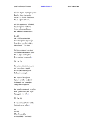 Project Gutenberg-tm eBooks

Που είν' σημείο της κεφαλής του,
Σημείον έλεου σωτηριάς,
Που δεν τό χανε οι γονείς του,
Και το λάβανε από μας
Εις ταις έρμαις τους αγκάλαις,
Που ελατρεύαν για θεούς
Αστραπαίς, ανεμοζάλαις,
Και βρονταίς, και ποταμούς.
Στρ. 24.
Ότι επρόβαλες την όψη,
Πίσω σου ήρθαν στρυμωχτά
Όσα τέκνα σου είχαν κόψη,
Όταν ήσουν 'ς την ερμιά.
(Αθώα τέκνα αραχνιασμένα
Που άνθρωπος δεν τα μετρά)
Και με χέρια τσακισμένα
Σε εσπρώξανε ομπροστά.↩
58] Στρ. 26.
Και η ρομφαία σου πυρωμένη
Απ' την Άπλαστη Φωνή
Εις τα εμπόδια ξεθυμαίνει
Το θυμό τόσο βαρύ,
Και αχαλίνωτη παγαίνει
Προς τα εμπόδια και βαρεί
Η ρομφαία σου πυρωμένη
Οχ την Άπλαστη Φωνή,
Και χουμάει κι' ομπρός πηγαίνει
Μέσ' 'ς τα εμπόδια, και βαρεί
Η ρομφαία σου κτλ.↩
59] Στρ. 55.
Κ' εκεί απάνου έλαβαν πλήθια
Αγκαλιάσματα, φιλιά.↩
60]
Στρ. 86.
Εβασίλευεν η βία,
Η αρπαγή και ο σκοτωμός.

www.gutenberg.org

Σελίδα 269 από 301

 