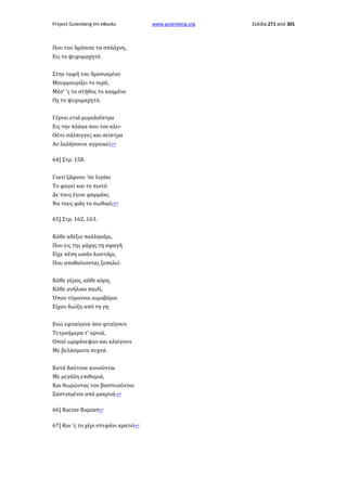 Project Gutenberg-tm eBooks

Που του δρόσισε τα σπλάχνη,
Εις το ψυχομαχητό.
Στην ταφή του δροσισμένο
Μουρμουρίζει το νερό,
Μέσ' 'ς το στήθος το καημένο
Οχ το ψυχομαχητό.
Γέρνει ετιά μυρολοΐστρα
Εις την πλάκα που τον κλει·
Ούτε σάλπιγγες και σείστρα
Αν λαλήσουνε αγροικεί.↩
64] Στρ. 158.
Γιατί ξάφνου 'σε λιγάκι
Το φαγεί και το πιοτό
Δε τους έγινε φαρμάκι,
Να τους φάη το σωθικό;↩
65] Στρ. 162. 163.
Κάθε αδέξιο παλληκάρι,
Που εις της μάχης τη σφαγή
Είχε πέση ωσάν λιοντάρι,
Που αποθαίνοντας ξεσκλεί·
Κάθε γέρος, κάθε κόρη,
Κάθε ανήλικο παιδί,
Όπου τύραννοι αιμοβόροι
Είχαν διώξη από τη γη.
Ενώ εφταίγανε όσο φταίγουν
Τετραήμερα τ' αρνιά,
Οπού ωρφάνεψαν και κλαίγουν
Με βελάσματα συχνά.
Κατά δαύτονε κινιούνται
Με μεγάλη επιθυμιά,
Και θωρώντας τον βαστειούνται
Σαστισμένοι από μακρυά.↩
66] Racine Bajazet↩
67] Και 'ς το χέρι στεφάνι κρατεί↩

www.gutenberg.org

Σελίδα 271 από 301

 