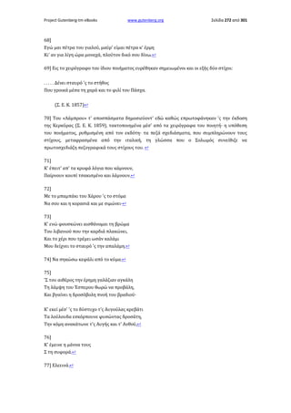 Project Gutenberg-tm eBooks

www.gutenberg.org

Σελίδα 272 από 301

68]
Εγώ μαι πέτρα του γιαλού, μαύρ' είμαι πέτρα κ' έρμη
Κι' αν για λίγη ώρα μοναχά, πλούτον δικό σου δίνω.↩
69] Εις το χειρόγραφο του ίδιου ποιήματος ευρέθηκαν σημειωμένοι και οι εξής δύο στίχοι:
. . . . . Δένει σταυρό 'ς το στήθος
Που γροικά μέσα τη χαρά και το φιλί του Πάσχα.
(Σ. Ε. Κ. 1857)↩
70] Του «Λάμπρου» τ' αποσπάσματα δημοσιεύοντ' εδώ καθώς επρωτοφάνηκαν 'ς την έκδοση
της Κερκύρας (Σ. Ε. Κ. 1859), τακτοποιημένα μέσ' από τα χειρόγραφα του ποιητή· η υπόθεση
του ποιήματος, ρυθμισμένη από τον εκδότη· τα πεζά σχεδιάσματα, που συμπληρώνουν τους
στίχους, μεταφρασμένα από την ιταλική, τη γλώσσα που ο Σολωμός συνείθιζε να
πρωτοσχεδιάζη πεζογραφικά τους στίχους του. ↩
71]
Κ' έπειτ' απ' τα κρυφά λόγια που κάμνουν,
Παίρνουν κουπί τσακισμένο και λάμνουν.↩
72]
Με το μπαμπάκι του Χάρου 'ς το στόμα
Να σου και η κορασιά και με σιμώνει·↩
73]
Κ' ενώ φουσκώνει αισθάνομαι τη βρώμα
Του λιβανιού που την καρδιά πλακώνει,
Και το χέρι που τρέμει ωσάν καλάμι
Μου δείχνει το σταυρό 'ς την απαλάμη.↩
74] Να σηκώσω κεφάλι από το κύμα.↩
75]
'Σ του αιθέρος την έρημη γαλάζιαν αγκάλη
Τη λάμψη του Έσπερου θωρώ να προβάλη,
Και βγαίνει η δροσόβολη πνοή του βραδιού·
Κ' εκεί μέσ' 'ς το δύστυχο τ'ς Αυγούλας κρεβάτι
Τα λούλουδα εσκόρπουνε φυσώντας δροσάτη,
Την κόμη ανακάτωνε τ'ς Αυγής και τ' Ανθού,↩
76]
Κ' έμεινε η μάννα τους
Σ τη συφορά.↩
77] Ελεεινά.↩

 