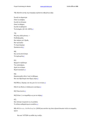 Project Gutenberg-tm eBooks

www.gutenberg.org

Σελίδα 273 από 301

78] «Κατόπι αυτής της στροφής ευρίσκεται σβυμένη η εξής·
Σιωπή τα σήμαντρα
Οπού τα κλάψαν,
Σιωπή τα σύνεργα
Οπού τα θάψαν,
Σιωπή τα ψάλματα
Τα λυπηρά». (Σ. Ε. Κ. 1859).↩
79]
Νά μπη, αλλά μάταια, —
Πισθοδρομίζει,
Και παίρνει απ' έξωθε,
Και τριγυρίζει
Το περιτείχισμα
Πασπατευτά.↩
80]
Και αυτή από λύπησι
Τετυφλωμένη↩
81]
Βραχνό το ψάλσιμο
Του καλογήρου,
Αχνά τα εντάφια
Κεριά τριγύρου.↩
82]
Θαμπογυρίζει εδώ κ' εκεί το βλέμμα,
Και την όψη θωρώ σαν δίχως αίμα.↩
83] Μίλειε, Λάμπρε, και πες μου ό,τι κι αν ήναι.↩
84] Α! του Θεού μ' επλάκωσε η κατάρα.↩
85] Τόσο λεπτό.↩
86] Στέκει 'ς το παραθύρι ως για να πάρη↩
87]
Και τάστρα τουρανού εις τη γαλήνη
Το πέλαο καθαρόστρωτο αναδίνει.↩
88] «Η Ι ό ν ι ο ς Α ν θ ο λ ο γ ί α (1834) και κατόπι της όσοι εξανατύπωσαν τούτο το κομμάτι,
έχουν
Και κατ' ΑΥΤΩΝ τη σπίθα της τινάζει.

 