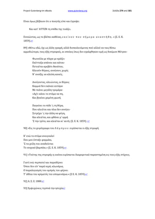 Project Gutenberg-tm eBooks

www.gutenberg.org

Σελίδα 274 από 301

Είναι όμως βέβαιον ότι ο ποιητής είπε και έγραψε:
Και κατ' ΑΥΤΟΝ τη σπίθα της τινάζει.
Εννοώντας, ως το βλέπει καθένας, ε κ ε ί ν ο ν π ο υ σ ή μ ε ρ α α ν α σ τ ή θ η . » (Σ. Ε. Κ.
1859).↩
89] «Θέτω εδώ, όχι ως άλλη γραφή, αλλά δυσκολευόμενος πού αλλού να ταις θέσω
αρμοδιώτερα, ταις εξής στροφαίς, αι οποίαις ίσως δεν εγράφθηκαν ειμή ως δοκίμιον Μέτρου·
Φωνούλα με πίκρα με κράζει·
Εκύτταξα απάνου και κάτου·
Πετειέται κρεβάτι θανάτου,
Κλειούν θύραις, ανοίγουν, χωρίς
Ν' ανοίξη, να κλείση κανείς.
Ανοίγοντας, κλειώντας, οι θύραις
Καμμιά δεν εκάναν αντάρα·
Με πιάνει μεγάλη τρομάρα·
«Αχ!» κάνει το στόμα να πη,
Και βγαίνει χαμένη φωνή.
Παγαίνει το πόδι 'ς τη θύρα,
Που κλειέται και πλια δεν ανοίγει·
Ξετρέχει 'ς την άλλη να φύγη,
Και κλειέται, και φθάνει μ' ορμή
'Σ την τρίτα, και κλειέται κι' αυτή. (Σ. Ε. Κ. 1859). ↩
90] «Εις το χειρόγραφο του Λ ά μ π ρ ο υ ευρίσκεται n εξής στροφή.
Κ' ενώ το στόμα ανοιγοκλεί
Πoυ μου έσταξε φαρμάκι,
'Σ τα χείλη του αναδεύεται
Tο νεκρικό βαμπάκι.» (Σ. Ε. Κ. 1859).↩
91] «Τούτης της στροφής η εικόνα ευρίσκεται διαφορετικά παραστημένη εις τους εξής στίχους.
Γιατί ενώ περπατεί και παραδέρνει
Όπου δεν είν' παρά νερά, κλωνάρια,
Ο παραλογισμός του ομπρός του φέρνει
Τ' άθλια του κρίματός του απομεινάρια.» (Σ Ε. Κ. 1859).↩
92] Α. Σ. Ζ. 1880.↩
93] Εμψυχώνεις τερπνά την ησυχία↩

 