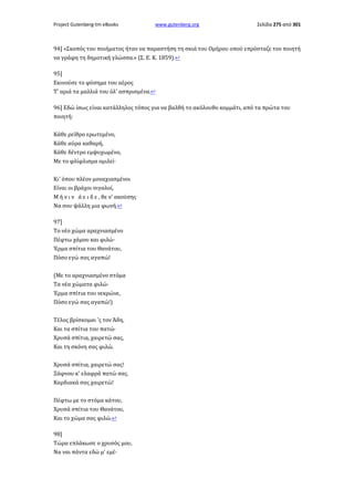 Project Gutenberg-tm eBooks

www.gutenberg.org

Σελίδα 275 από 301

94] «Σκοπός του ποιήματος ήταν να παραστήση τη σκιά του Ομήρου οπού επρόσταζε τον ποιητή
να γράφη τη δημοτική γλώσσα.» (Σ. Ε. Κ. 1859).↩
95]
Εκινούσε το φύσημα του αέρος
Τ' αριά τα μαλλιά του όλ' ασπρισμένα.↩
96] Εδώ ίσως είναι κατάλληλος τόπος για να βαλθή το ακόλουθο κομμάτι, από τα πρώτα του
ποιητή:
Κάθε ρείθρο ερωτεμένο,
Κάθε αύρα καθαρή,
Κάθε δέντρο εμψυχωμένο,
Με το φλίφλισμα ομιλεί·
Κι' όπου πλέον μοναχιασμένοι
Είναι οι βράχοι σιγαλοί,
Μ ή ν ι ν ά ε ι δ ε , θε ν' ακούσης
Να σου ψάλλη μια φωνή.↩
97]
Το νέο χώμα αραχνιασμένο
Πέφτω χάμου και φιλώ·
Έρμα σπίτια του Θανάτου,
Πόσο εγώ σας αγαπώ!
(Με το αραχνιασμένο στόμα
Τα νέα χώματα φιλώ·
Έρμα σπίτια του νεκρώνε,
Πόσο εγώ σας αγαπώ!)
Τέλος βρίσκομαι 'ς τον Άδη,
Και τα σπίτια του πατώ·
Χρυσά σπίτια, χαιρετώ σας,
Και τη σκόνη σας φιλώ.
Χρυσά σπίτια, χαιρετώ σας!
Ξάφνου κ' ελαφρά πατώ σας.
Καρδιακά σας χαιρετώ!
Πέφτω με το στόμα κάτου,
Χρυσά σπίτια του Θανάτου,
Και το χώμα σας φιλώ.↩
98]
Τώρα επλάκωσε ο χρυσός μου,
Να ναι πάντα εδώ μ' εμέ·

 