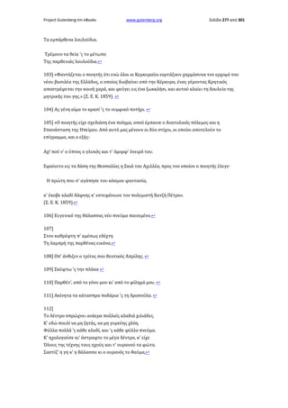 Project Gutenberg-tm eBooks

www.gutenberg.org

Σελίδα 277 από 301

Τα εμπάρθενα λουλούδια.
Τρέμουν τα θεία 'ς το μέτωπο
Της παρθενιάς λουλούδια.↩
103] «Φαντάζεται ο ποιητής ότι ενώ όλοι οι Κερκυραίοι εορτάζουν χαρμόσυνα τον ερχομό του
νέου βασιλέα της Ελλάδος, ο οποίος διαβαίνει από την Κέρκυρα, ένας γέροντας Κρητικός
αποστρέφεται την κοινή χαρά, και φεύγει εις ένα ξωκκλήσι, και αυτού κλαίει τη δουλεία της
μητρικής του γης.» (Σ. Ε. Κ. 1859). ↩
104] Ας γένη αίμα το κρασί 'ς το νυμφικό ποτήρι. ↩
105] «Ο ποιητής είχε σχεδιάση ένα ποίημα, οπού έμπαινε ο Ανατολικός πόλεμος και η
Επανάσταση της Ηπείρου. Από αυτό μας μένουν οι δύο στίχοι, οι οποίοι αποτελούν το
επίγραμμα, και ο εξής·
Αχ! πού ν' ο ύπνος ο γλυκός και τ' όμορφ' όνειρό του.
Εφαίνετο εις τα δάση της Θεσσαλίας η Σκιά του Αχιλλέα, προς τον οποίον ο ποιητής έλεγε·
Η πρώτη που σ' αγάπησε του κόσμου φαντασία,
κ' έκοβε κλαδί δάφνης κ' εστεφάνωνε τον πολεμιστή Χατζή Πέτρο».
(Σ. Ε. Κ. 1859).↩
106] Ευγενικό της θάλασσας νέο πνεύμα παινεμένο.↩
107]
Στον καθρέφτη π' αμέσως εδέχτη
Τη λαμπρή της παρθένας εικόνα.↩
108] Οπ' άνθιζεν ο τρίτος σου θεοτικός Απρίλης. ↩
109] Σκύφτω 'ς την πλάκα ↩
110] Παρθέν', από το γόνυ μου κι' από το φίλημά μου. ↩
111] Ακίνητα τα κάτασπρα ποδάρια 'ς τη δροσούλα. ↩
112]
Το δέντρο σπρώχνει ανάερα πολλαίς κλαδιά χιλιάδες.
Κ' εδώ πουλί να μη ζητάς, να μη γυρεύης χλόη.
Φύλλα πολλά 'ς κάθε κλαδί, και 'ς κάθε φύλλο πνεύμα.
Κ' ηχολογούσε κι' άστραφτε το μέγα δέντρο, κ' είχε
Όλους της τέχνης τους ηχούς και τ' ουρανού τα φώτα.
Σαστίζ' η γη κ' η θάλασσα κι ο ουρανός το θαύμα,↩

 