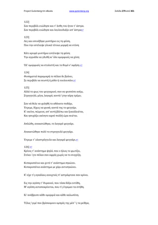 Project Gutenberg-tm eBooks

www.gutenberg.org

122]
Σαν περιβόλι ευώδησε και τ' άνθη του ήταν τ' άστρα.
Σαν περιβόλι ευώδησε και λουλουδιάζει απ' άστρα↩
123]
Λες και εσυνέβηκε μυστήριο εις τη φύση,
Που την εστένεψε γλυκά τέτοια μορφή να ντύση
Κάτι κρυφό μυστήριο εστένεψε τη φύση
Την αγριάδα να γδυθή κι' όλο ομορφιαίς να χύση
Όλ' ομορφιαίς να στολιστή και το θυμό ν' αφήση·↩
124]
Φυσηματιά παραμικρή το πέλαο δε βγάνει,
Σε περιβόλι να σειστή ή ρόδο ή τουλουπάνι.↩
125]
Αλλά το φως του φεγγαριού, σαν να φυσούσε ανέμι,
Στρογγυλό, μέγα, λαγαρό, κοντά 'ςτην κόρη τρέμει.
Σαν νά θελε να φιληθή το αθάνατο ποδάρι,
Έτρεμε, δίχως να φυσά, κοντά της το φεγγάρι.
Κ' εκείνο, πώμεινε, απ' αυτή βλέπω και ξεκολλειέται,
Και ησυχάζει ακίνητο αφού πολλή ώρα σειέται.
Απλώθη, ανακατώθηκε, το λαγαρό φεγγάρι.
Ανακατώθηκε πολύ το στρογγυλό φεγγάρι.
Έτρεμε τ' ολοστρόγγυλο και λαγαρό φεγγάρι.↩
126] ↩
Κρίνος τ' ανάστημα ψηλό, που ο ήλιος το φωτίζει,
Στέκει 'ςτο πέλαο σαν αφρός χωρίς να το συγχύζη.
Κυπαρισσένιο και χυτό τ' ανάστημα σηκώνει.
Κυπαρισσένιο ανάστημα με χάρι αντισηκώνει.
Κ' είχε τ'ς αγκάλαις ανοιχταίς π' αστράφτανε σαν κρίνοι.
Εις την αγάπη τ' Ουρανού, που τόσα δόξα εντύθη,
Μ' αγάπη ανταποκρίνεται, που τ'ς έτρεμαν τα στήθη.
Κι' ανάβρυσε κάθε ομορφιά και κάθε καλωσύνη.
Τέλος 'ςεμέ που βρίσκομουν ομπρός της μέσ' 'ς τα ρείθρα,

Σελίδα 279 από 301

 