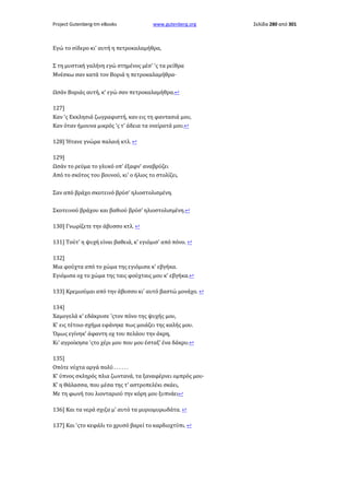 Project Gutenberg-tm eBooks

www.gutenberg.org

Εγώ το σίδερο κι' αυτή η πετροκαλαμήθρα,
Σ τη μυστική γαλήνη εγώ στημένος μέσ' 'ς τα ρείθρα
Μνέσκω σαν κατά τον Βοριά η πετροκαλαμήθρα·
Ωσάν Βοριάς αυτή, κ' εγώ σαν πετροκαλαμήθρα.↩
127]
Καν 'ς Εκκλησιά ζωγραφιστή, καν εις τη φαντασιά μου,
Καν όταν ήμουνα μικρός 'ς τ' άδεια τα ονείρατά μου.↩
128] Ήτανε γνώρα παλαιή κτλ. ↩
129]
Ωσάν το ρεύμα το γλυκό οπ' έξαφν' αναβρύζει
Από το σκότος του βουνού, κι' ο ήλιος το στολίζει,
Σαν από βράχο σκοτεινό βρύσ' ηλιοστολισμένη.
Σκοτεινού βράχου και βαθιού βρύσ' ηλιοστολισμένη.↩
130] Γνωρίζετε την άβυσσο κτλ. ↩
131] Τούτ' η ψυχή είναι βαθειά, κ' εγιόμισ' από πόνο. ↩
132]
Μια φούχτα από το χώμα της εγιόμισα κ' εβγήκα.
Εγιόμισα οχ το χώμα της ταις φούχταις μου κ' εβγήκα.↩
133] Κρεμιούμαι από την άβυσσο κι' αυτό βαστώ μονάχο. ↩
134]
Χαμογελά κ' εδάκρυσε 'ςτον πόνο της ψυχής μου,
Κ' εις τέτοιο σχήμα εφάνηκε πως μοιάζει της καλής μου.
Όμως εγίνηκ' άφαντη οχ του πελάου την άκρη,
Κι' αγροίκησα 'ςτο χέρι μου που μου έσταξ' ένα δάκρυ.↩
135]
Οπότε νύχτα αργά πολύ . . . . . .
Κ' ύπνος σκληρός πλια ζωντανά, τα ξαναφέρνει ομπρός μου·
Κ' η Θάλασσα, που μέσα της τ' αστροπελέκι σκάει,
Με τη φωνή του λιονταριού την κόρη μου ξυπνάει↩
136] Και τα νερά σχιζα μ' αυτό τα μυριομυρωδάτα. ↩
137] Και 'ςτο κεφάλι το χρυσό βαρεί το καρδιοχτύπι. ↩

Σελίδα 280 από 301

 