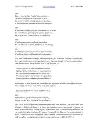 Project Gutenberg-tm eBooks

www.gutenberg.org

Σελίδα 281 από 301

138]
Αλλά το δεινό πλέξιμο γλυκά μ' αργοπορούσε . . . .
Πάει σαν αλάφι πώφυγε του κυνηγού τα βέλη,
Και φεύγει κι' από τ' ανθηρά κρεμάμενα κλωνάρια,
Κι' από τον μαύρον ήσκιο του σε ρεύματα καθάρια.↩
139]
Κι' ακούει κι' αυτή και πέφτουν της οι κρίνοι από τα χέρια.
Και τότε απλώνει, φεύγοντας, τα πράσινα φτερά του,
Και χάνεται όπως χάνονται όλα τα πάντα κάτου.↩
140]
Κι' ο ήλιος μεσουρανής ανάβρυζε λαμπράδαις,
Και του γελούσαν τα βουνά, τα πέλαγα, οι πεδιάδες.↩
141]
Κ' εκύτταα, κ' έκλαια, κι' άπλωνα τα χέρια με καμάρι.
Κι' απλώνω κλειώντας θλιβερά τα χέρια με καμάρι.↩
142] Ήταν εντύπωση ανεκδιήγητη, οποίαν κανείς ίσως δεν εδοκίμασε, είμη ο πρώτος άνθρωπος,
όταν επρωτοανάπνευσε, και ο ουρανός, η γη, και η θάλασσα πλασμένα γι' αυτόν, ακόμη εις όλη
τους την τελειότητα, αναγαλλιάζανε μέσα εις την ψυχή του, —
Γλυκειά ζωή, που το πουλί μισοπλασμένο ακόμα
Είχε πρωτύτερα αισθανθή με τον κηλαιδισμό του,
Και τον αέρα εχτύπουνε με το ζεστό φτερό του·
Κι' ο αέρας ο αμόλυντος, το δέντρο που 'χε ανθίση,
Το καρτερούσαν ν' ανεβή να πρωτοκηλαϊδήση, —
Έως οπού εις τη μέθη του νοός και της καρδιάς του, τον έπιασε, σύμβολο του θανάτου, ο ύπνος,
όθεν αυτός έμελλ' έπειτα να ξυπνήση, και ευρεθή σιμά του
Της ομορφιάς βασίλισσα και να γενή δική του.↩
143]
Έφθασα τέλος 'ς το γιαλό την αρραβωνιασμένη,
Σφίγγω την μέσ' 'ςτην αγκαλιά, κ' ήτανε πεθαμένη.↩
144] «Νέος Άγγλος στρατιώτης εκατασπαράχτηκε από έναν πόρφυρα (έτσι ονομάζεται στην
Κέρκυρα το θαλασσινό τέρας, το λεγόμενο και σμπρίλιος, σκυλόψαρο, και με το αρχαίο του
όνομα, σωζόμενον ακόμα, καρχαρίας) ενώ εκολυμπούσε μέσα εις τον λιμένα της Κέρκυρας, και
την ακόλουθην ημέρα τα κύματα έβγαλαν εις τ' ακρογιάλι του Κάστρου ένα απομεινάρι από το
σώμα. Το πραγματικό αυτό συμβεβηκός είναι η υπόθεσις τούτου του ποιήματος, του οποίου δεν
σώζεται ειμή εις ένα χειρόγραφο το πρώτο άμορφο σχεδίασμα . . .» (Σ. Ε. Κ. 1859) ↩

 