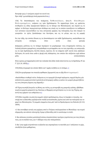 Project Gutenberg-tm eBooks

www.gutenberg.org

Σελίδα 283 από 301

Άστραψε φως κ' εγνώρισε γοργά τον εαυτό του.
Πριν πάψ' η μεγαλόψυχη πνοή χαροκοπειέται.↩
154]

Τα

Αποσπάσματα

του

ποιήματος

Το Μ ε σ ο λ ό γ γ ι ,

ήτοι, Ο ι

Ελεύθεροι

Π ο λ ι ο ρ κ η μ έ ν ο ι , ανήκουν εις τρία Σχεδιάσματα. Το αρχαιότερο ήταν, ως φαίνεται,
συνθεμένο εις είδος προφητικού θρήνου εις το πέσιμο του Μεσολογγιού, και λυρικό εις το
σχήμα· το δεύτερο, περιεχτικώτερο σύνθεμα και επικό, εις το οποίον εικονίζοντο τα παθήματα
των γενναίων αγωνιστάδων εις ταις υστεριναίς ημέραις της πολιορκίας έως που έκαμαν το
γιουρούσι· το τρίτο, ξανάπλασμα του δευτέρου, και εις το μέτρο, και εις τη μορφή.
Εις την τάξη, την οποίαν έδωσα εις τα Αποσπάσματα του κάθε Σχεδιάσματος, ακολούθησα την
ιστορική
συνέχεια,
όπου
αυτή
είναι
φανερή.
Διάφοραις μελέταις εις το ποίημα περιέχουν τα χειρόγραφα· τους στοχασμούς τούτους, εις
Ιταλική γλώσσα γραμμένους, αναγκάσθηκα να μεταφράσω και να τους προτάξω, ως εισαγωγήν,
εις τα τρία Σχεδιάσματα, διά δύο λόγους, πρώτον, ότι τα νοήματα καθ' εαυτά είναι αξιόλογα·
δεύτερον, ότι αυτά είναι ωσάν η ψυχή ενός πλάσματος, του οποίου δεν σώζονται ειμή κάποια
μέλη
ατελειοποίητα.
Είναι ομοίως μεταφρασμένα από την ιταλικήν όσα άλλα πεζά απαντώνται εις τα Σχεδιάσμ. Β' και
Γ'. (Σ. Ε. Κ. 1859).↩
155] Άλλη επιγραφή την οποίαν ήθελε κατ' αρχάς να βάλη εις το ποίημα. ↩
156] Στα χειρόγραφα του ποιητή ευρέθηκαν, ξεχωριστά, και οι εξής δύο σ τ ο χ α σ μ ο ί :
«Ακολούθησε σταθερά τούτο. Ανάμεσα εις τα τρομερά ή λυπηρά πράγματα, σφιχτά δεμένα, μία
απλούστατη μικρή κοντυλιά τερπνή (ή αντίστροφα), καθώς η εικόνα του μικρού χλωρού βάτου
εις τους άπειρους άμμους της Αφρικής.»
«Η Τέχνη σιωπηλή λατρεύει τη Φύση, και τούτη, ως ανταμοιβή της μακρινής αγάπης, εβάλθηκε
γυμνή να χορεύη εμπροστά της. Εκείναις οι Μορφαίς αντιχτύπησαν εις το νου της Τέχνης, και
αυτή ταις εχάρισε των ανθρώπων.»↩
157] Εδώ ταιριάζει να μπη ένα κομμάτι πεζού σχεδιάσματος, όπως το έγραψεν ο ποιητής, την
εποχή που η Ζάκυνθος εφιλοξενούσε πολλά γυναικόπαιδα, ριμένα εκεί από την πολιορκία και το
χαμό του Μεσολογγίου. Το κομμάτι παρμένο είναι μέσ' από τα Προλεγόμενα του Πολυλά. (Σ. Ε. Κ.
1859).
«1. Και εσυνέβηκε αυταίς ταις ημέραις οπού οι Τούρκοι επολιορκούσαν το Μεσολόγγι· και συχνά
ολημερνής, και κάποτε ολονυχτής έτρεμε η Ζάκυνθος από το κανόνισμα το πολύ.
2. Και κάποιαις γυναίκες μεσολογγίτισσαις επερπατούσαν τριγύρου γυρεύοντας για τους άντρες
τους, για τα παιδιά τους, για τ' αδέλφια τους που πολεμούσανε.
3. Και 'ςτην αρχή εντρεπόντανε να βγούνε και επροσμένανε το σκοτάδι για ν' απλώσουν το χέρι,
επειδή δεν ήταν μαθημέναις.

 