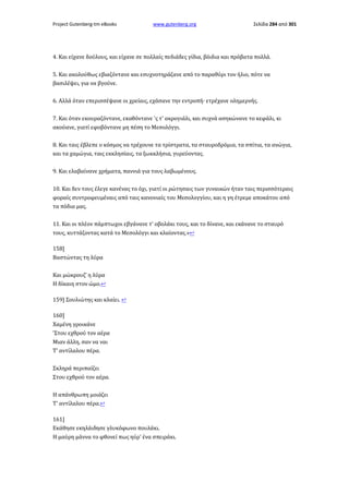 Project Gutenberg-tm eBooks

www.gutenberg.org

Σελίδα 284 από 301

4. Και είχανε δούλους, και είχανε σε πολλαίς πεδιάδες γίδια, βόιδια και πρόβατα πολλά.
5. Kαι ακολούθως εβιαζόντανε και εσυχνοτηράζανε από το παραθύρι τον ήλιο, πότε να
βασιλέψει, για να βγούνε.
6. Αλλά όταν επερισσέψανε οι χρείαις, εχάσανε την εντροπή· ετρέχανε ολημερνής.
7. Και όταν εκουραζόντανε, εκαθόντανε 'ς τ' ακρογιάλι, και συχνά ασηκώνανε το κεφάλι, κι
ακούανε, γιατί εφοβόντανε μη πέση το Μεσολόγγι.
8. Και ταις έβλεπε ο κόσμος να τρέχουνε τα τρίστρατα, τα σταυροδρόμια, τα σπίτια, τα ανώγια,
και τα χαμώγια, ταις εκκλησίαις, τα ξωκκλήσια, γυρεύοντας.
9. Και ελαβαίνανε χρήματα, παννιά για τους λαβωμένους.
10. Και δεν τους έλεγε κανένας το όχι, γιατί οι ρώτησαις των γυναικών ήταν ταις περισσότεραις
φοραίς συντροφευμέναις από ταις κανονιαίς του Μεσολογγίου, και η γη έτρεμε αποκάτου από
τα πόδια μας.
11. Και οι πλέον πάμπτωχοι εβγάνανε τ' οβολάκι τους, και το δίνανε, και εκάνανε το σταυρό
τους, κυττάζοντας κατά το Μεσολόγγι και κλαίοντας.»↩
158]
Βαστώντας τη λύρα
Και μώκρουζ' η λύρα
Η δίκαιη στον ώμο.↩
159] Σουλιώτης και κλαίει. ↩
160]
Χαμένη γροικάνε
'Στου εχθρού τον αέρα
Μιαν άλλη, σαν να ναι
Τ' αντίλαλου πέρα.
Σκληρά περιπαίζει
Στου εχθρού τον αέρα.
Η απάνθρωπη μοιάζει
Τ' αντίλαλου πέρα.↩
161]
Εκάθησε εκηλάιδησε γλυκόφωνο πουλάκι.
Η μαύρη μάννα το φθονεί πως ηύρ' ένα σπειράκι.

 