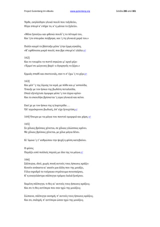 Project Gutenberg-tm eBooks

www.gutenberg.org

Ήρθε, εκηλάιδησε γλυκά πουλί που ταξιδεύει,
Ηύρε σπειρί κ' επήρε το, κ' η μάννα το ζηλεύει.
«Μόνε ξανοίγω και φθονώ πουλί 'ς το πέταμά του,
Και 'ςτο σπειράκι πώβρηκε, και 'ς τη γλυκειά χαρά του.»
Πολύν καιρό το βάσταξα μέσα 'ςτην έρμη αγκάλη,
«Κ' εφθόνεσα μικρό πουλί, που βρε σπειρί κ' ελάλει.↩
162]
Και το τουφέκι το πιστό σηκώνει μ' αργό χέρι·
«Έρμο! συ μώγεινες βαρύ· ο Αγαρηνός το ξέρει.»
Ερμιάς σπαθί και σκοτεινιάς, σαν τι σ' έχω 'ς το χέρι;↩
163]
Και μέσ' 'ς της λίμνης τα νερά, με πόθο και μ' ασπούδα,
Έπαιξε με τον ήσκιο της βωδάτη πεταλούδα,
Οπού εξενύχτισε όμορφα μέσα 'ς τον άγριο κρίνο·
Και το σκουλήκι βρίσκεται 'ς ώρα γλυκειά και κείνο.
Εκεί χε με τον ήσκιο της η λεφτερίδα . . .
Όλ' αγριόκρινου βωδιαίς, όπ' είχε ξενυχτίση.↩
164] Όνειρο με τα μάγια του παντού ομορφιά και χάρη. ↩
165]
Σε χίλιαις βρύσαις χύνεται, σε χίλιαις γλώσσαις κρένει.
Με χίλιαις βρύσαις χύνεται, με χίλια μάγια δένει.
Κι' όμοια 'ς τ' ανθρώπου την ψυχή η φύση κατεβαίνει.
Η φύσις
Πηγάζει από πολλαίς πηγαίς με όλα της τα μάγια.↩
166]
Σάλπιγγα, ιδού, χωρίς πνοή αυτούς τους ήσκιους κράζει·
Κινούν ανάκατα κι' ακούν μια άλλη που της μοιάζει,
Γέλιο σφοδρό το τούρκικο στράτευμα συνεπαίρνει,
Κ' η αναγελάστρα σάλπιγγα τρόμου λαλιά ξεσέρνει.
Χαμένη σάλπιγγα, τι θες κι' αυτούς τους ήσκιους κράζεις;
Και συ τι θες αντίπερα που σαν ηχώ της μοιάζεις;
Σώπαινε, σάλπιγγα οκνηρή, π' αυτούς τους ήσκιους κράζεις,
Και συ, σκληρή, π' αντίπερα ώσαν ηχώ της μοιάζεις.

Σελίδα 285 από 301

 