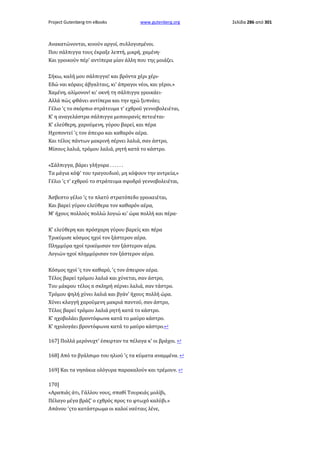 Project Gutenberg-tm eBooks

www.gutenberg.org

Ανακατώνονται, κινούν αργοί, συλλογισμένοι.
Που σάλπιγγα τους έκραξε λεπτή, μικρή, χαμένη·
Και γροικούν πέρ' αντίπερα μίαν άλλη που της μοιάζει.
Σήκω, καλή μου σάλπιγγα! και βρόντα χέρι χέρι·
Εδώ ναι κόραις άβγαλταις, κι' άπραγοι νέοι, και γέροι.»
Χαμένη, αλίμονον! κι' οκνή τη σάλπιγγα γροικάει·
Αλλά πώς φθάνει αντίπερα και την ηχώ ξυπνάει;
Γέλιο 'ς το σκόρπιο στράτευμα τ' εχθρού γεννοβολειέται,
Κ' η αναγελάστρα σάλπιγγα μεσουρανίς πετειέται·
Κ' ελεύθερη, χαρούμενη, γύρου βαρεί, και πέρα
Ηχοποντεί 'ς τον άπειρο και καθαρόν αέρα.
Και τέλος πάντων μακρινή σέρνει λαλιά, σαν άστρο,
Μίσους λαλιά, τρόμου λαλιά, ρητή κατά το κάστρο.
«Σάλπιγγα, βάρει γλήγορα . . . . . .
Τα μάγια κόψ' του τραγουδιού, μη κόψουν την αντρεία,»
Γέλιο 'ς τ' εχθρού το στράτευμα σφοδρό γεννοβολειέται,
Άσβεστο γέλιο 'ς το πλατύ στρατόπεδο γροικειέται,
Και βαρεί γύρου ελεύθερα τον καθαρόν αέρα,
Μ' ήχους πολλούς πολλώ λογιώ κι' ώρα πολλή και πέρα·
Κ' ελεύθερη και πρόσχαρη γύρου βαρείς και πέρα
Τρικύμισε κόσμος ηχοί τον ξάστερον αέρα.
Πλημμύρα ηχοί τρικύμισαν τον ξάστερον αέρα.
Λογιών ηχοί πλημμύρισαν τον ξάστερον αέρα.
Κόσμος ηχοί 'ς τον καθαρό, 'ς τον άπειρον αέρα.
Τέλος βαρεί τρόμου λαλιά και χύνεται, σαν άστρο,
Του μάκρου τέλος n σκληρή σέρνει λαλιά, σαν τάστρο.
Τρόμου ψηλή χύνει λαλιά και βγάν' ήχους πολλή ώρα.
Χύνει κλαγγή χαρούμενη μακριά παντού, σαν άστρο,
Τέλος βαρεί τρόμου λαλιά ρητή κατά το κάστρο.
Κ' ηχοβολάει βροντόφωνα κατά το μαύρο κάστρο.
Κ' ηχολογάει βροντόφωνα κατά το μαύρο κάστρο.↩
167] Πολλά μερόνυχτ' έσκιρταν τα πέλαγα κ' οι βράχοι. ↩
168] Από το βγάλσιμο του ηλιού 'ς τα κύματα αναμμένα. ↩
169] Και τα νησάκια ολόγυρα παρακαλούν και τρέμουν. ↩
170]
«Αραπιάς άτι, Γάλλου νους, σπαθί Τουρκιάς μολίβι,
Πέλαγο μέγα βράζ' ο εχθρός προς το φτωχό καλύβι.»
Απάνου 'ςτο κατάστρωμα οι καλοί ναύταις λένε,

Σελίδα 286 από 301

 