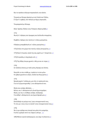 Project Gutenberg-tm eBooks

www.gutenberg.org

Και τα νησάκια ολόγυρα παρακαλούν, και κλαίνε.
Τουρκιά με δύναμη Αραπιά, με νου Ιταλοί και Γάλλοι,
Σ' έζωσ' ο εχθρός, σαν πέλαγο με δίχως ακρογιάλι.
Τουρκαραπιά με δύναμη.
Άλογ' Αράπη, Γάλλου νους Τούρκου οδηγά μολίβι.↩
171]
Φωνή π' ο δρόμος σου όμορφος και λούλουδα σπαρμένος.
Περβόλι ο δρόμος που πατείς κι' ο ήλιος μαγεμένος.
Ο δρόμος μοσχοβολητός κι' ο ήλιος μαγεμένος.↩
172] Στέκει στο χώμα που πατείς ο ήλιος λατρεμένος. ↩
173] Άκου! στεριαίς, νησιά της γης, ηχούν με τ' όνομά σου. ↩
174] Η αγκάλη μ' ελαχτάριζε κτλ. ↩
175] Της δόξας όνειρο χρυσό, τι θές με και συ τώρα; ↩
176]
Σε πολλούς λύκους με πολύ μίσος, θροφή, και λύσσα,
Παιγνίδι το που στάθη με, τεράστιο το που μένει·
Οι εχθροί χορτάτοι κι άξιοι, πολλοί και θυμωμένοι.↩
177]
Κρυφή χαρά σ' επλάκωσε, μου λέει το πρόσωπό σου,
Για να τη ξεμυστηρευθής 'ς τον αδελφοποιτό σου.
Βίγλα που απόψε εβίγλιζες . . . .
Κάτσε, και τ' αδελφοποιτού γλυκά ξεμυστηρέψου.
Βίγλα, για πες τι στάθηκε απόψε, παλληκάρι.
Για κάθησ', αδελφοποιτέ, και ξεμυστήρεψέ μου.↩
178]
Εσπούδαξα τη γνώμη τους 'ςτην υπνοφαντασιά τους.
Το που χε ο νους τους το σκοπό 'ςτην υπνοφαντασιά τους.↩
179]
Να το χω γκόλφι και σταυρό και μέσα στο μνημούρι,
Για δεν ωμίλησε ποτέ του τάφου η πέτρα. . .↩
180] Μάννα τρανή παλληκαριών, και κάμε τη δική σου.↩

Σελίδα 287 από 301

 