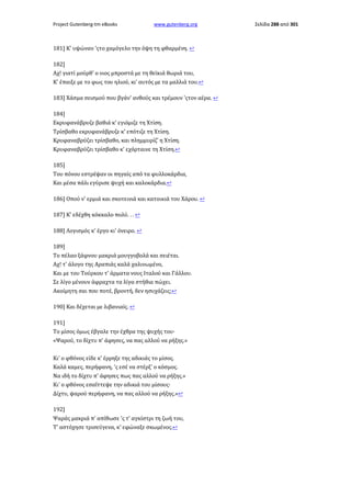 Project Gutenberg-tm eBooks

www.gutenberg.org

181] Κ' υψώναν 'ςτο χαμόγελο την όψη τη φθαρμένη. ↩
182]
Αχ! γιατί μούρθ' ο νιος μπροστά με τη θεϊκιά θωριά του,
Κ' έπαιξε με το φως του ηλιού, κι' αυτός με τα μαλλιά του.↩
183] Χάσμα σεισμού που βγάν' ανθούς και τρέμουν 'ςτον αέρα. ↩
184]
Εκρυφανάβρυζε βαθιά κ' εγιόμιζε τη Χτίση.
Τρίσβαθο εκρυφανάβρυζε κ' επότιζε τη Χτίση.
Κρυφαναβρύζει τρίσβαθο, και πλημμυρίζ' η Χτίση.
Κρυφαναβρύζει τρίσβαθο κ' εχόρταινε τη Χτίση.↩
185]
Του πόνου εστρέψαν οι πηγαίς από τα φυλλοκάρδια,
Και μέσα πάλι εγύρισε ψυχή και καλοκάρδια.↩
186] Οπού ν' ερμιά και σκοτεινιά και κατοικιά του Χάρου. ↩
187] Κ' εδέχθη κόκκαλο πολύ. . . ↩
188] Λογισμός κ' έργο κι' όνειρο. ↩
189]
Το πέλαο ξάφνου μακριά μουγγοβολά και σειέται.
Αχ! τ' άλογο της Αραπιάς καλά χαλινωμένο,
Και με του Τούρκου τ' άρματα νους Ιταλού και Γάλλου.
Σε λίγο μένουν άφραχτα τα λίγα στήθια πώχει.
Ακοίμητη σαι που ποτέ, βροντή, δεν ησυχάζεις;↩
190] Και δέχεται με λιβανιαίς. ↩
191]
Το μίσος όμως έβγαλε την έχθρα της ψυχής του·
«Ψαρού, το δίχτυ π' άφησες, να πας αλλού να ρήξης.»
Κι' ο φθόνος είδε κ' έρρηξε της αδικιάς το μίσος.
Καλά καμες, περήφανη, 'ς εσέ να στέρξ' ο κόσμος.
Να ιδή το δίχτυ π' άφησες πως πας αλλού να ρήξης.»
Κι' ο φθόνος εσαΐττεψε την αδικιά του μίσους·
Δίχτυ, ψαρού περήφανη, να πας αλλού να ρήξης.»↩
192]
Ψαράς μακριά π' απίθωσε 'ς τ' αγκίστρι τη ζωή του,
Τ' αστόχησε τρισεύγενα, κ' εφώναξε σκωμένος.↩

Σελίδα 288 από 301

 