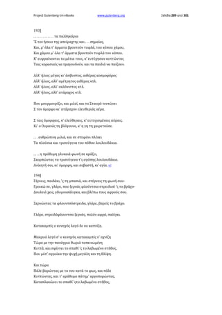 Project Gutenberg-tm eBooks

www.gutenberg.org

193]
. . . . . . . . . . . . . τα παλληκάρια
'Σ τον ήσκιο της απείραχτης και . . . σημαίας,
Και, μ' όλα τ' άρματα βροντούν τυφλά, του κόπου χάμου,
Και χάμου μ' όλα τ' άρματα βροντούν τυφλά του κόπου.
Κ' ευφραίνονται τα μάτια τους, κ' ευτύχησαν κυττώντας
Ταις κορασιαίς να τραγουδούν, και τα παιδιά να παίζουν.
Αλλ' ήλιος μέγας κι' άσβυστος, αιθέρας κοσμοφόρος
Αλλ' ήλιος, αλλ' αμέτρητος αιθέρας κτλ.
Αλλ' ήλιος, αλλ' ακλόνιστος κτλ.
Αλλ' ήλιος, αλλ' ατάραχος κτλ.
Που μουρμουρίζει, και μιλεί, και το Σταυρό τεντώνει
Σ τον όμορφο κι' ατάραχον ελευθεριάς αέρα.
Σ ταις όμορφαις, κ' ελεύθεραις, κ' ευτυχισμέναις αύραις.
Κι' ο Ουρανός τη βλόγουνε, κ' η γη τη χαιρετούσε.
. . . ανθρώπινη μιλιά, και σε στεφάνι πλέκει
Τα πλούσια και τρισεύγενα του πόθου λουλουδάκια.
. . . . η πρόθυμη γλυκειά φωνή σε κράζει,
Σκορπώντας τα τρισεύγενα τ'ς αγάπης λουλουδάκια.
Ανίκητή σαι, κι' όμορφη, και σεβαστή, κι' αγία. ↩
194]
Γέρνεις, παιδάκι, 'ς τη μπασιά, και στέρνεις τη φωνή σου·
Γροικώ σε, γλάρε, που ξερνάς φλούντσια στρειδιού 'ς το βράχο·
Δουλειά χεις, γδυμνοσάλιγκα, και βλέπω τους αφρούς σου.
Ξερνώντας τα φλουντσόστρειδα, γλάρε, βαρείς το βράχο.
Γλάρε, στρειδόφλουντσα ξερνάς, πολύν αφρό, σαλίγκι.
Κατακαμπίς ο κυνηγός λαγό δε να καπνίζη.
Μακρυά λαγό σ' ο κυνηγός κατακαμπίς ν' αχνίζη
Τώρα με την πανάγρια θωριά ταπεινωμένη
Κυττά, και σφίγγει το σπαθί 'ς το λαβωμένο στήθος,
Που μέσ' αγροίκα την ψυχή μεγάλη και τη θλίψη.
Και τώρα
Πάλε βαρώντας με το νου κατά το φως, και πάλε
Κυττώντας, και τ' αράθυμο πάτημ' αργοπορώντας,
Καταπλακώνει το σπαθί 'ςτο λαβωμένο στήθος,

Σελίδα 289 από 301

 