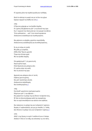 Project Gutenberg-tm eBooks

www.gutenberg.org

Π' αγροίκα μέσα την καρδιά μεγάλη και τη θλίψη.
Κατά το κάστρο το μικρό, και με τα δυο του χέρια
Σφίγγει σφιχτά τη σπάθη του κτλ.↩
195]
Ο Έρωτας εχόρεψε με τον ξανθόν Απρίλη,
Κ' η φύσις όλη βρίσκεται μέσ' 'ς τη γλυκειά της ώρα.
Εις τ' ουρανού την πλατωσιά και 'ςτα κρυφά του βάτου
'Στου ροδισμένου . . . μέσ' 'ςτον πυκνό κρυψιώνα
Ανάκουστοι κελαϊδισμοί και λιγοθυμισμένοι.
Και φέρνουν οι αέρηδες, χορτάτοι νερατζάνθη,
Ανάκουστους κελαϊδισμούς και λειποθυμισμένους.
Σε γη, σε κύμα, σε γιαλό,
Με ρόδο, με γιοφύλλι,
(Πόδι, Κύρ' Έρωτα, χρυσό)
Τώρα που έστησε χορό
Με τον ξανθόν Απρίλη.
Στη φράχτη μέσ' 'ς τη φουντωτή,
Χαριτωμένη τώρα,
Οπού δροσιαίς και μόσχους κλει
Κ' η φύσις ηύρε την καλή
Και τη γλυκειά της ώρα.
Δροσιαίς και μόσχους κλει κι' αυτός
Ο βάτος φουντωμένος,
Και μέσ' ακούστηκε γλυκός
Ανάκουστος κηλαϊδισμός
Και λιποθυμισμένος.↩
196]
Ενώ ξανθ' ωραιότατα νερά χαριτωμένα
Πέφτουνε μέσ' 'ς την άβυσσο . . .
Και χαίρονται το μόσχο της και δίνουν τη δροσιά τους,
Μ' όλα τα πλουσιοπάροχα καλά της νερομάννας.
Και τα νερά σπουδάζουνε και κάνουν σαν αηδόνια.
Και παίρνουνε το μόσχο της για τη δροσιά π' αφίνουν.
Νεράκι, π' αηδονολαλείς, και ρες με σπούδα 'ς τ' άνθη,
Σου δίνουνε το μόσχο τους για τη δροσιά π' αφίνεις.↩
197]
Αλλά 'ς της λίμνης το νερό π' ασάλευτό ναι κι' άσπρο,
Ασάλευτ' όπου κι' αν ιδής, και κάτασπρ' ως τον πάτο,

Σελίδα 290 από 301

 