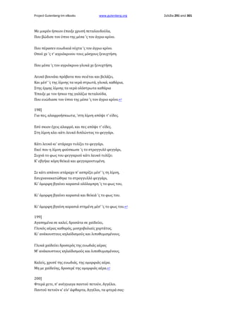 Project Gutenberg-tm eBooks

www.gutenberg.org

Με μικρόν ήσκιον έπαιξε χρυσή πεταλουδούλα,
Που βώδισε τον ύπνο της μέσα 'ς τον άγριο κρίνο.
Που πέρασεν ευωδικιά νύχτα 'ς τον άγριο κρίνο.
Οπού χε 'ς τ' αγριόκρινου τους μόσχους ξενυχτήση.
Που μέσα 'ς τον αγριόκρινο γλυκά χε ξενυχτήση.
Λευκό βουνάκι πρόβατα που σειέται και βελάζει,
Και μέσ' 'ς της λίμνης τα νερά στρωτά, γλυκά, καθάρια,
Στης έρμης λίμνης τα νερά ολόστρωτα καθάρια
Έπαιξε με τον ήσκιο της γαλάζια πεταλούδα,
Που ευώδιασε τον ύπνο της μέσα 'ς τον άγριο κρίνο.↩
198]
Για πες, αλαφροήσκιωτιε, 'στη λίμνη απόψε τ' είδες.
Εσύ σκιον έχεις αλαφρό, και πες απόψε τ' είδες.
Στη λίμνη κλει κάτι λευκό διπλώντας το φεγγάρι.
Κάτι λευκό κι' ατάραχο τυλίζει το φεγγάρι.
Εκεί που η λίμνη φούσκωσε 'ς το στρογγυλό φεγγάρι,
Συχνά το φως του φεγγαριού κάτι λευκό τυλίζει
Κ' εβγήκε κόρη θεϊκιά και φεγγαροντυμένη.
Σε κάτι απάνου ατάραχο π' ασπρίζει μέσ' 'ς τη λίμνη,
Εσυχνανακατώθηκε το στρογγυλλό φεγγάρι,
Κι' όμορφη βγαίνει κορασιά ολόλαμπρη 'ς το φως του,
Κι' όμορφη βγαίνει κορασιά και θεϊκιά 'ς το φως του.
Κι' όμορφη βγαίνη κορασιά στημένη μέσ' 'ς το φως του.↩
199]
Αγαπημένα σε καλεί, δροσάτα σε χαϊδεύει,
Γλυκός αέρας καθαρός, μοσχοβολιαίς χορτάτος,
Κι' ανάκουστους κηλαϊδισμούς και λιποθυμισμένους.
Γλυκά χαϊδεύει δροσερός της ευωδιάς αέρας
Μ' ανάκουστους κηλαϊδισμούς και λιποθυμισμένους.
Καλείς, χρυσέ της ευωδιάς, της ομορφιάς αέρα.
Μη με χαϊδεύης, δροσερέ της ομορφιάς αέρα.↩
200]
Φτερά χετε, π' ανέγγιαγα παντού πετούν, Αγγέλοι.
Παντού πετούν κ' είν' άφθαρτα, Αγγέλοι, τα φτερά σας·

Σελίδα 291 από 301

 