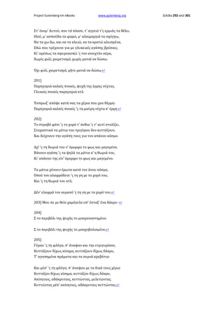 Project Gutenberg-tm eBooks

www.gutenberg.org

Στ' όνομ' Αυτού, που τά πλασε, τ' αγγειό τ'ς ερμιάς τα θέλει.
Ιδού, μ' ασπούδα τα φορώ, μ' αλαιμαργιά τα σφίγγω,
Να τα χω δω, και να τα κλειώ, να τα κρατώ κλεισμένα,
Εδώ που τρέχουνε για με γλυκειαίς αγάπης βρύσαις.
Κι' αμέσως τα σφυροκοπώ 'ς τον ανοιχτόν αέρα,
Χωρίς φιλί, χαιρετισμό, χωρίς ματιά να δώσω.
Όχι φιλί, χαιρετισμό, μήτε ματιά να δώσω.↩
201]
Παρηγοριά καλαίς πνοαίς, ψυχή της έρμης νύχτας.
Γλυκαίς πνοαίς παρηγοριά κτλ.
Έσπρωξ' απόψε κατά σας τα χέρια που χαν θέρμη·
Παρηγοριά καλαίς πνοαίς 'ς τη μαύρη νύχτα κ' έρμη.↩
202]
Το στραβό φέσι 'ς το χορό τ' άνθια 'ς τ' αυτί στολίζει,
Στοχαστικά τα μάτια του τριγύρου δεν κυττάζουν,
Και δείχνουν την αγάπη τους για τον απάνου κόσμο.
Αχ! 'ς τη θωριά του ν' όμορφο το φως και μαγεμένο.
Βάνουν αγάπη 'ς τα ψηλά τα μάτια κ' η θωριά του,
Κι' απάνου της είν' όμορφο το φως και μαγεμένο.
Τα μάτια χύνουν έρωτα κατά τον άνου κόσμο,
Οπού τον αλαφρόδενε 'ς τη γη με το χορό του,
Και 'ς τη θωριά του κτλ.
Δέν' ελαφρά τον ουρανό 'ς τη γη με το χορό του.↩
203] Μου πε με θείο χαμόγελο οπ' έσταξ' ένα δάκρυ· ↩
204]
Σ το περιβόλι της ψυχής το μοσχαναστημένο.
Σ το περιβόλι της ψυχής το μοσχοβολισμένο.↩
205]
Γύρου 'ς τη φλόγα, π' άναψαν και την ετριγυρίσαν,
Κυττάζουν δίχως κίνημα, κυττάζουν δίχως δάκρυ,
Τ' αγαπημένα πράματα και τα σεμνά κρεβάτια·
Και μέσ' 'ς τη φλόγα, π' άναψαν με τα δικά τους χέρια
Κυττάζαν δίχως κίνημα, κυττάζαν δίχως δάκρυ,
Ακίνηταις, αδάκρυταις, κυττώντας, μελετώντας.
Κυττώντας μέσ' ακίνηταις, αδάκρυταις κυττώντας.↩

Σελίδα 292 από 301

 