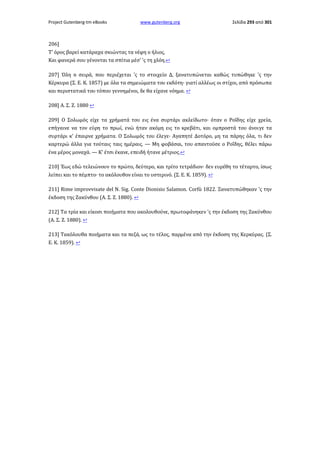 Project Gutenberg-tm eBooks

www.gutenberg.org

Σελίδα 293 από 301

206]
Τ' όρος βαρεί κατάραχα σκιώντας τα νέφη ο ήλιος,
Και φανερά σου γένονται τα σπίτια μέσ' 'ς τη χλόη.↩
207] Όλη n σειρά, που περιέχεται 'ς το στοιχείο Δ, ξανατυπώνεται καθώς τυπώθηκε 'ς την
Κέρκυρα (Σ. Ε. Κ. 1857) με όλα τα σημειώματα του εκδότη· γιατί αλλέως οι στίχοι, από πρόσωπα
και περιστατικά του τόπου γεννημένοι, δε θα είχανε νόημα. ↩
208] Α. Σ. Ζ. 1880 ↩
209] Ο Σολωμός είχε τα χρήματά του εις ένα συρτάρι ακλείδωτο· όταν ο Ροΐδης είχε χρεία,
επήγαινε να τον εύρη το πρωί, ενώ ήταν ακόμη εις το κρεβάτι, και ομπροστά του άνοιγε τα
συρτάρι κ' έπαιρνε χρήματα. Ο Σολωμός του έλεγε· Αγαπητέ Δοτόρο, μη τα πάρης όλα, τι δεν
καρτερώ άλλα για τούταις ταις ημέραις. — Μη φοβάσαι, του απαντούσε ο Ροΐδης, θέλει πάρω
ένα μέρος μοναχά. — Κ' έτσι έκανε, επειδή ήτανε μέτριος.↩
210] Έως εδώ τελειώνουν το πρώτο, δεύτερο, και τρίτο τετράδιον· δεν ευρέθη το τέταρτο, ίσως
λείπει και το πέμπτο· το ακόλουθον είναι το υστερινό. (Σ. Ε. Κ. 1859). ↩
211] Rime improvvisate del N. Sig. Conte Dionisio Salamon. Corfù 1822. Ξανατυπώθηκαν 'ς την
έκδοση της Ζακύνθου (Α. Σ. Ζ. 1880). ↩
212] Τα τρία και είκοσι ποιήματα που ακολουθούνε, πρωτοφάνηκεν 'ς την έκδοση της Ζακύνθου
(A. Σ. Ζ. 1880). ↩
213] Τακόλουθα ποιήματα και τα πεζά, ως το τέλος, παρμένα από την έκδοση της Κερκύρας. (Σ.
Ε. Κ. 1859). ↩

 