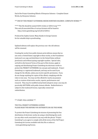 Project Gutenberg-tm eBooks

www.gutenberg.org

Σελίδα 294 από 301

End of the Project Gutenberg EBook of Dionysios Solomos - Complete Extant
Works, by Dionysios Solomos
*** END OF THIS PROJECT GUTENBERG EBOOK DIONYSIOS SOLOMOS--COMPLETE WORKS ***
***** This file should be named 42031-h.htm or 42031-h.zip *****
This and all associated files of various formats will be found in:
http://www.gutenberg.org/4/2/0/3/42031/
Produced by Sophia Canoni. Many thanks to George Canonis
for his valuable help in proofreading.

Updated editions will replace the previous one--the old editions
will be renamed.
Creating the works from public domain print editions means that no
one owns a United States copyright in these works, so the Foundation
(and you!) can copy and distribute it in the United States without
permission and without paying copyright royalties. Special rules,
set forth in the General Terms of Use part of this license, apply to
copying and distributing Project Gutenberg-tm electronic works to
protect the PROJECT GUTENBERG-tm concept and trademark. Project
Gutenberg is a registered trademark, and may not be used if you
charge for the eBooks, unless you receive specific permission. If you
do not charge anything for copies of this eBook, complying with the
rules is very easy. You may use this eBook for nearly any purpose
such as creation of derivative works, reports, performances and
research. They may be modified and printed and given away--you may do
practically ANYTHING with public domain eBooks. Redistribution is
subject to the trademark license, especially commercial
redistribution.

*** START: FULL LICENSE ***
THE FULL PROJECT GUTENBERG LICENSE
PLEASE READ THIS BEFORE YOU DISTRIBUTE OR USE THIS WORK
To protect the Project Gutenberg-tm mission of promoting the free
distribution of electronic works, by using or distributing this work
(or any other work associated in any way with the phrase "Project
Gutenberg"), you agree to comply with all the terms of the Full Project
Gutenberg-tm License available with this file or online at
www.gutenberg.org/license.

 