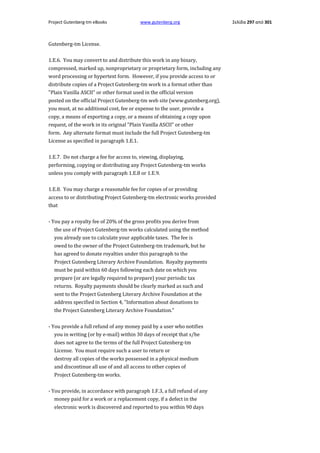 Project Gutenberg-tm eBooks

www.gutenberg.org

Gutenberg-tm License.
1.E.6. You may convert to and distribute this work in any binary,
compressed, marked up, nonproprietary or proprietary form, including any
word processing or hypertext form. However, if you provide access to or
distribute copies of a Project Gutenberg-tm work in a format other than
"Plain Vanilla ASCII" or other format used in the official version
posted on the official Project Gutenberg-tm web site (www.gutenberg.org),
you must, at no additional cost, fee or expense to the user, provide a
copy, a means of exporting a copy, or a means of obtaining a copy upon
request, of the work in its original "Plain Vanilla ASCII" or other
form. Any alternate format must include the full Project Gutenberg-tm
License as specified in paragraph 1.E.1.
1.E.7. Do not charge a fee for access to, viewing, displaying,
performing, copying or distributing any Project Gutenberg-tm works
unless you comply with paragraph 1.E.8 or 1.E.9.
1.E.8. You may charge a reasonable fee for copies of or providing
access to or distributing Project Gutenberg-tm electronic works provided
that
- You pay a royalty fee of 20% of the gross profits you derive from
the use of Project Gutenberg-tm works calculated using the method
you already use to calculate your applicable taxes. The fee is
owed to the owner of the Project Gutenberg-tm trademark, but he
has agreed to donate royalties under this paragraph to the
Project Gutenberg Literary Archive Foundation. Royalty payments
must be paid within 60 days following each date on which you
prepare (or are legally required to prepare) your periodic tax
returns. Royalty payments should be clearly marked as such and
sent to the Project Gutenberg Literary Archive Foundation at the
address specified in Section 4, "Information about donations to
the Project Gutenberg Literary Archive Foundation."
- You provide a full refund of any money paid by a user who notifies
you in writing (or by e-mail) within 30 days of receipt that s/he
does not agree to the terms of the full Project Gutenberg-tm
License. You must require such a user to return or
destroy all copies of the works possessed in a physical medium
and discontinue all use of and all access to other copies of
Project Gutenberg-tm works.
- You provide, in accordance with paragraph 1.F.3, a full refund of any
money paid for a work or a replacement copy, if a defect in the
electronic work is discovered and reported to you within 90 days

Σελίδα 297 από 301

 