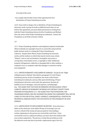 Project Gutenberg-tm eBooks

www.gutenberg.org

Σελίδα 298 από 301

of receipt of the work.
- You comply with all other terms of this agreement for free
distribution of Project Gutenberg-tm works.
1.E.9. If you wish to charge a fee or distribute a Project Gutenberg-tm
electronic work or group of works on different terms than are set
forth in this agreement, you must obtain permission in writing from
both the Project Gutenberg Literary Archive Foundation and Michael
Hart, the owner of the Project Gutenberg-tm trademark. Contact the
Foundation as set forth in Section 3 below.
1.F.
1.F.1. Project Gutenberg volunteers and employees expend considerable
effort to identify, do copyright research on, transcribe and proofread
public domain works in creating the Project Gutenberg-tm
collection. Despite these efforts, Project Gutenberg-tm electronic
works, and the medium on which they may be stored, may contain
"Defects," such as, but not limited to, incomplete, inaccurate or
corrupt data, transcription errors, a copyright or other intellectual
property infringement, a defective or damaged disk or other medium, a
computer virus, or computer codes that damage or cannot be read by
your equipment.
1.F.2. LIMITED WARRANTY, DISCLAIMER OF DAMAGES - Except for the "Right
of Replacement or Refund" described in paragraph 1.F.3, the Project
Gutenberg Literary Archive Foundation, the owner of the Project
Gutenberg-tm trademark, and any other party distributing a Project
Gutenberg-tm electronic work under this agreement, disclaim all
liability to you for damages, costs and expenses, including legal
fees. YOU AGREE THAT YOU HAVE NO REMEDIES FOR NEGLIGENCE, STRICT
LIABILITY, BREACH OF WARRANTY OR BREACH OF CONTRACT EXCEPT THOSE
PROVIDED IN PARAGRAPH 1.F.3. YOU AGREE THAT THE FOUNDATION, THE
TRADEMARK OWNER, AND ANY DISTRIBUTOR UNDER THIS AGREEMENT WILL NOT BE
LIABLE TO YOU FOR ACTUAL, DIRECT, INDIRECT, CONSEQUENTIAL, PUNITIVE OR
INCIDENTAL DAMAGES EVEN IF YOU GIVE NOTICE OF THE POSSIBILITY OF SUCH
DAMAGE.
1.F.3. LIMITED RIGHT OF REPLACEMENT OR REFUND - If you discover a
defect in this electronic work within 90 days of receiving it, you can
receive a refund of the money (if any) you paid for it by sending a
written explanation to the person you received the work from. If you
received the work on a physical medium, you must return the medium with
your written explanation. The person or entity that provided you with
the defective work may elect to provide a replacement copy in lieu of a

 