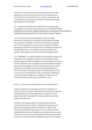 Project Gutenberg-tm eBooks

www.gutenberg.org

Σελίδα 299 από 301

refund. If you received the work electronically, the person or entity
providing it to you may choose to give you a second opportunity to
receive the work electronically in lieu of a refund. If the second copy
is also defective, you may demand a refund in writing without further
opportunities to fix the problem.
1.F.4. Except for the limited right of replacement or refund set forth
in paragraph 1.F.3, this work is provided to you 'AS-IS', WITH NO OTHER
WARRANTIES OF ANY KIND, EXPRESS OR IMPLIED, INCLUDING BUT NOT LIMITED TO
WARRANTIES OF MERCHANTABILITY OR FITNESS FOR ANY PURPOSE.
1.F.5. Some states do not allow disclaimers of certain implied
warranties or the exclusion or limitation of certain types of damages.
If any disclaimer or limitation set forth in this agreement violates the
law of the state applicable to this agreement, the agreement shall be
interpreted to make the maximum disclaimer or limitation permitted by
the applicable state law. The invalidity or unenforceability of any
provision of this agreement shall not void the remaining provisions.
1.F.6. INDEMNITY - You agree to indemnify and hold the Foundation, the
trademark owner, any agent or employee of the Foundation, anyone
providing copies of Project Gutenberg-tm electronic works in accordance
with this agreement, and any volunteers associated with the production,
promotion and distribution of Project Gutenberg-tm electronic works,
harmless from all liability, costs and expenses, including legal fees,
that arise directly or indirectly from any of the following which you do
or cause to occur: (a) distribution of this or any Project Gutenberg-tm
work, (b) alteration, modification, or additions or deletions to any
Project Gutenberg-tm work, and (c) any Defect you cause.

Section 2. Information about the Mission of Project Gutenberg-tm
Project Gutenberg-tm is synonymous with the free distribution of
electronic works in formats readable by the widest variety of computers
including obsolete, old, middle-aged and new computers. It exists
because of the efforts of hundreds of volunteers and donations from
people in all walks of life.
Volunteers and financial support to provide volunteers with the
assistance they need are critical to reaching Project Gutenberg-tm's
goals and ensuring that the Project Gutenberg-tm collection will
remain freely available for generations to come. In 2001, the Project
Gutenberg Literary Archive Foundation was created to provide a secure
and permanent future for Project Gutenberg-tm and future generations.
To learn more about the Project Gutenberg Literary Archive Foundation

 