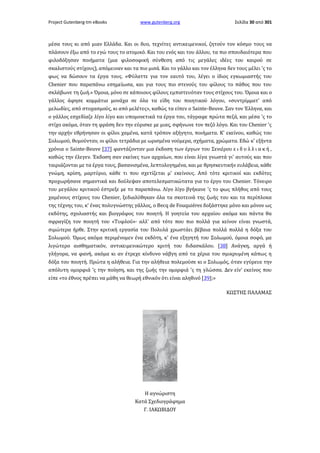 Project Gutenberg-tm eBooks

www.gutenberg.org

Σελίδα 30 από 301

μέσα τους κι από μιαν Ελλάδα. Και οι δυο, τεχνίτες αντικειμενικοί, ζητούν τον κόσμο τους να
πλάσουν έξω από το εγώ τους το ατομικό. Και του ενός και του άλλου, τα πιο σπουδαιότερα που
φιλοδόξησαν ποιήματα (μια φιλοσοφική σύνθεση από τις μεγάλες ιδέες του καιρού σε
σκαλιστούς στίχους), απόμειναν και τα πιο μισά. Και το γάλλο και τον έλληνα δεν τους μέλει 'ς το
φως να δώσουν τα έργα τους. «Φύλαττε για τον εαυτό του, λέγει ο ίδιος εγκωμιαστής του
Chenier που παραπάνω εσημείωσα, και για τους πιο στενούς του φίλους το πάθος που του
σκλάβωνε τη ζωή.» Όμοια, μόνο σε κάποιους φίλους εμπιστευόταν τους στίχους του. Όμοια και ο
γάλλος άφησε κομμάτια μονάχα σε όλα τα είδη του ποιητικού λόγου, «συντρίμματ' από
μελωδίες, από στοχασμούς, κι από μελέτες», καθώς τα είπεν ο Sainte-Beuve. Σαν τον Έλληνα, και
ο γάλλος εσχεδίαζε λίγο λίγο και υπομονετικά τα έργα του, τάγραφε πρώτα πεζά, και μέσα 'ς το
στίχο ακόμα, όταν τη φράση δεν την εύρισκε με μιας, σφήνωνε τον πεζό λόγο. Και του Chenier 'ς
την αρχήν εθρήνησαν οι φίλοι χαμένα, κατά τρόπον αξήγητο, ποιήματα. Κ' εκείνου, καθώς του
Σολωμού, θυμούνταν, οι φίλοι τετράδια με ωρισμένα νούμερα, σχήματα, χρώματα. Εδώ κ' εξήντα
χρόνια ο Sainte-Beuve [37] φαντάζονταν μια έκδοση των έργων του Σενιέρου ε ι δ υ λ λ ι α κ ή ,
καθώς την έλεγεν. Έκδοση σαν εκείνες των αρχαίων, που είναι λίγα γνωστά γι' αυτούς και που
ταιριάζονται με τα έργα τους, βασανισμένα, λεπτολογημένα, και με θρησκευτικήν ευλάβεια, κάθε
γνώμη, κρίση, μαρτύριο, κάθε τι που σχετίζεται μ' εκείνους. Από τότε κριτικοί και εκδότες
προχωρήσανε σημαντικά και δούλεψαν αποτελεσματικώτατα για το έργο του Chenier. Τόνειρο
του μεγάλου κριτικού έστρεξε με το παραπάνω. Λίγο λίγο βγήκανε 'ς το φως πλήθος από τους
χαμένους στίχους του Chenier, ξεδιαλύθηκαν όλα τα σκοτεινά της ζωής του και τα περίπλοκα
της τέχνης του, κ' ένας πολυγνώστης γάλλος, ο Becq de Fouquiéres δοξάστηκε μόνο και μόνον ως
εκδότης, σχολιαστής και βιογράφος του ποιητή. Η γοητεία του αρχαίου ακόμα και πάντα θα
σφραγίζη τον ποιητή του «Τυφλού»· αλλ' από τότε που πιο πολλά για κείνον είναι γνωστά,
σιμώτερα ήρθε. Στην κριτική εργασία του Πολυλά χρωστάει βέβαια πολλά πολλά η δόξα του
Σολωμού. Όμως ακόμα περιμένομεν ένα εκδότη, κ' ένα εξηγητή του Σολωμού, όμοια σοφό, μα
λιγώτερο αισθηματικόν, αντικειμενικώτερο κριτή του διδασκάλου. [38] Ανάγκη, αργά ή
γλήγορα, να φανή, ακόμα κι αν έτρεχε κίνδυνο νάβγη από τα χέρια του σμικρυμένη κάπως η
δόξα του ποιητή. Πρώτα η αλήθεια. Για την αλήθεια πολεμούσε κι ο Σολωμός, όταν εγύρευε την
απόλυτη ομορφιά 'ς την ποίηση, και της ζωής την ομορφιά 'ς τη γλώσσα. Δεν είν' εκείνος που
είπε «το έθνος πρέπει να μάθη να θεωρή εθνικόν ότι είναι αληθινό [39];»
ΚΩΣΤΗΣ ΠΑΛΑΜΑΣ

Η αγνώριστη
Κατά Σχεδιογράφημα
Γ. ΙΑΚΩΒΙΔΟΥ

 