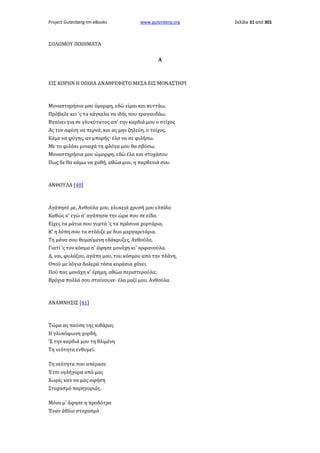 Project Gutenberg-tm eBooks

www.gutenberg.org

ΣΟΛΩΜΟΥ ΠΟΙΗΜΑΤΑ
Α

ΕΙΣ ΚΟΡΗΝ Η ΟΠΟΙΑ ΑΝΑΘΡΕΦΕΤΟ ΜΕΣΑ ΕΙΣ ΜΟΝΑΣΤΗΡΙ

Μοναστηρήσια μου όμορφη, εδώ είμαι και κυττάω.
Πρόβαλε κει 'ς τα κάγκελα να ιδής που τραγουδάω.
Βγαίνει για σε γλυκύτατος απ' την καρδιά μου ο στίχος
Ας τον αφίνη να περνά, και ας μην ζηλεύη, ο τοίχος.
Κάμε να φύγης, αν μπορής· έλα να σε φιλήσω.
Με το φιλάκι μοναχά τη φλόγα μου θα σβύσω.
Μοναστηρήσια μου ώμορφη, εδώ έλα και στοχάσου
Πως δε θα κάμω να χαθή, αθώα μου, η παρθενιά σου.

ΑΝΘΟΥΛΑ [40]

Αγάπησέ με, Ανθούλα μου, γλυκειά χρυσή μου ελπίδα
Καθώς κ' εγώ σ' αγάπησα την ώρα που σε είδα.
Είχες τα μάτια σου γυρτά 'ς τα πράσινα χορτάρια,
Κ' η λύπη σου τα στόλιζε με δυο μαργαριτάρια.
Τη μάνα σου θυμούμενη εδάκρυζες, Ανθούλα,
Γιατί 'ς τον κόσμο σ' άφησε μονάχη κι' ορφανούλα.
Α, ναι, φυλάξου, αγάπη μου, του κόσμου από την πλάνη,
Οπού με λόγια δολερά τόσα κοράσια χάνει.
Πού πας μονάχη κ' έρημη, αθώα περιστερούλα;
Βρόχια πολλά σου σταίνουνε· έλα μαζί μου, Ανθούλα.

ΑΝΑΜΝΗΣΙΣ [41]

Τώρα ας παύση της κιθάρας
Η γλυκόφωνη χορδή,
'Σ την καρδιά μου τη θλιμένη
Τη νεότητα ενθυμεί.
Τη νεότητα που απέρασε
Έτσι ογλήγορα από μας
Χωρίς καν να μας αφήση
Στοχασμό παρηγοριάς.
Μόνο μ' άφησε η προδότρα
Έναν άθλιο στοχασμό

Σελίδα 31 από 301

 