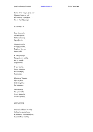Project Gutenberg-tm eBooks

Τούτο είν' τ' όνειρο, ψυχή μου·
Τώρα στέκεται εις εσέ,
Να το κάμης ν' αληθέψη,
Και να θυμηθής για με.

Η ΑΓΝΩΡΙΣΤΗ

Ποια είναι τούτη
Που κατεβαίνει
Ασπροεντυμένη
Οχ το βουνό;
Τώρα που τούτη
Η κόρη φαίνεται,
Το χόρτο γένεται
Άνθι απαλό·
Κ' ευθύς ανοίγει
Τα ωραία του κάλλη,
Και το κεφάλι
Συχνοκουνεί·
Κ' ερωτεμένο,
Να μη το αφήση,
Να το πατήση,
Παρακαλεί.
Κόκκινα κι' όμορφα
Έχει τα χείλα,
Ωσάν τα φύλλα
Της ροδαριάς,
Όταν χαράζη,
Και η αυγούλα
Λεπτή βροχούλα
Στέρνει δροσιάς.

ΔΕ Μ' ΑΓΑΠΑΣ

Όσα λούλουδα είν' το Μάη
Μαδημένα ερωτηθήκαν,
Κι' όλα αυτά μ' αποκριθήκαν,
Πως εσύ δε μ' αγαπάς.

www.gutenberg.org

Σελίδα 33 από 301

 
