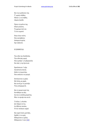 Project Gutenberg-tm eBooks

Και των μαλλιώνε της
Τ' ωραίο πλήθος
Πάνου 'ς το στήθος
Λάμπει ξανθό.
Έχουν τα μάτια της,
Οπού γελούνε,
Το χρώμα πού ναι
'Σ τον ουρανό.
Ποια είναι τούτη
Που καταβαίνει
Ασπροεντυμένη
Οχ το βουνό;

Η ΞΑΝΘΟΥΛΑ

Την είδα την Ξανθούλα,
Την είδα ψες αργά,
Που εμπήκε 'ς τη βαρκούλα
Να πάη 'ς την ξενιτειά.
Εφούσκωνε τ' αέρι
Λευκότατα πανιά,
Ωσάν το περιστέρι,
Που απλώνει τα φτερά.
Εστέκονταν οι φίλοι
Με λύπη, με χαρά,
Και αυτή με το μαντήλι
Τους αποχαιρετά.
Και το χαιρετισμό της
Εστάθηκα να ιδώ,
Ως που η πολλή μακρότης
Μου το κρυψε και αυτό.
'Σ ολίγο, 'ς ολιγάκι
Δεν ήξερα να πω,
Αν έβλεπα πανάκι,
Ή του πελάγου αφρό.
Και αφού πανί, μαντήλι,
Εχάθη 'ς το νερό,
Εδάκρυσαν οι φίλοι,
Εδάκρυσα κ' εγώ. [43]

www.gutenberg.org

Σελίδα 34 από 301

 