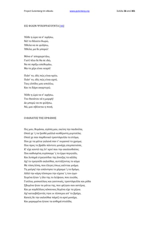 Project Gutenberg-tm eBooks

www.gutenberg.org

ΕΙΣ ΦΙΛΟΝ ΨΥΧΟΡΡΑΓΟΥΝΤΑ [44]

Ήλθε η ώρα να σ' αφήσω,
Νά! το θάνατο θωρώ,
Ήθελα να σε φιλήσω,
Ήθελα, μα δε μπορώ!
Μόνο σ' αποχαιρετάω,
Γιατί πλιο δε θα σε ιδώ,
Να σε σφίξω απεθυμάω,
Μα το χέρι είναι νεκρό!
Πιάσ' το, ιδές πώς είναι κρύο,
Πιάσ' το, ιδές πώς είναι αχνό,
Ταις ελπίδες μου απολύω,
Και το Χάρο ακαρτερώ.
Ήλθε η ώρα να σ' αφήσω,
Του θανάτου νά η μορφή!
Δε μπορώ να σε φιλήσω,
Νά, μου σβύνεται η πνοή.

Ο ΘΑΝΑΤΟΣ ΤΗΣ ΟΡΦΑΝΗΣ

Πες μου, θυμάσαι, αγάπη μου, εκείνη την παιδούλα,
Οπού χε 'ς τα ξανθά μαλλιά νεοθέριστη μυρτούλα;
Οπού χε σαν παρθενικό τραντάφυλλο το στόμα,
Που χε τα μάτια γαλανά σαν τ' ουρανού το χρώμα;
Που προς το βράδυ πάντοτε μονάχη επερπατούσε,
Κ' είχε κοντά της έν' αρνί που την ακολουθούσε;
Που καθισμένη ευρίσκαμε 'ς το έρμο περιγιάλι,
Και λυπηρά ετραγούδαε της άνοιξης τα κάλλη;
Αχ! το τραγούδι ακλούθαε, κυττάζοντας το κύμα
Με τόση λύπη, που έλεγες όπως εκύτταε μνήμα.
Τη μαύρη! την απάντησα το χάραμα 'ς το δρόμο,
Αλλά την κόρη τέσσεροι την είχανε 'ς τον ώμο·
Χυμένα ήταν 'ς όλο της το λείψανο, που ευώδα,
Γιούλια, μοσκούλαις και γαντσιαίς, τραντάφυλλα και ρόδα
Σβυμένα ήταν τα μάτια της, που φέγγαν σαν αστέρια,
Και με κορδέλλαις κόκκιναις δεμένα είχε τα χέρια.
Αχ! καταιβάζοντάς τηνε οι τέσσεροι απ' το βράχο,
Κανείς δε την ακλούθαε πάρεξ το αρνί μονάχο,
Και μαραμμένα ήτανε τα ανθηρά στολίδα,

Σελίδα 36 από 301

 