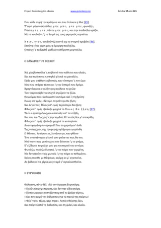 Project Gutenberg-tm eBooks

www.gutenberg.org

Που κάθε αυγή του εμάζωνε και του έπλεκεν η ίδια [45].
Τ' αρνί μόνον ακλούθαε, μ π ε μ π ε , μ π ε μ π ε , φωνάζει,
Πάντα μ π ε μ π ε , πάντα μ π ε μ π ε , και την παιδούλα κράζει.
Με το κουδούνι 'ς το λαιμό εις τους γκρεμούς περπάτει
N τ ι v , ν τ ι ν , κουδούνιζε κοντά εις το στερνό κρεβάτι [46].
Ετούτη είναι κόρη μου, η όμορφη παιδούλα,
Οπού χε 'ς τα ξανθά μαλλιά νεοθέριστη μυρτούλα.

Ο ΘΑΝΑΤΟΣ ΤΟΥ ΒΟΣΚΟΥ

Νά, μία βοσκούλα 'ς το βουνό που κάθεται και κλαίει,
Και τα παράπονα η σπηλιά γλυκά τα ματαλέει.
Εψές μου απέθανε ο βοσκός, και τέσσεροι 'ς τον ώμο
Μου τον επήραν τέσσεροι 'ς τον ύστερό του δρόμο.
Βραχνόφωνα ο καλόγερος ανάδευε τα χείλα·
Του νεκροκρέβατου συχνά ετρίζανε τα ξύλα.
Θυμούμαι που εκαθόμαστε αντάμα εκεί 'ς τη βρύση·
Ποιος απ' εμάς, ελέγαμε, περσότερο θα ζήση;
Και λέγοντας· Ποιος απ' εμάς περσότερο θα ζήση;
Φθυς κατ' εμάς εβούυξε φριχτά το Π ο ι ο ς θ α ζ ή σ η [47].
Τότε ο αγαπημένος μου εστέναξε απ' τα στήθη,
Και του πα· Τι έχεις 'ς την καρδιά; Κι' αυτός δεν μ' απεκρίθη.
Φθυς κατ' εμάς εβούυξε φριχτά το κυπαρίσσι.
Δυστυχισμένη συντροφιά! Που το χαρούμεν' άνθι
Της νιότης μας της τρυφερής ογλήγορα εμαράνθη
Ω Θάνατε, λυπήσου με, λυπήσου με, και φθάσε·
Ένα αναστέναγμα γλυκό μου φαίνεται πως θα σαι.
Μού πανε πως μεσάνυχτα τον βάνουνε 'ς το μνήμα,
Κ' εξέδωκα το ρούχο μου για το στερνό του εντύμα.
Φωνάζω, σκούζω δυνατά, 'ς τον τάφο του γυρμένη,
Μα δεν ακούνε ταις φωναίς 'ς τον τάφο οι πεθαμένοι.
Κείνοι που θα με θάψουνε, ακόμη αν μ' αγαπούνε,
Ας βάλουνε τα χέρια μας νεκρά ν' αγκαλιασθούνε.

Η ΕΥΡΥΚΟΜΗ

Θάλασσα, πότε θέλ' ιδώ την όμορφη Ευρυκόμη;
» Πολύς καιρός επέρασε, και δεν την είδα ακόμη.
» Πόσαις φοραίς κυττάζοντας από το βράχο γέρνω,
» Και τον αφρό της θάλασσας για τα πανιά της παίρνω!
» Φέρ' τηνε, τέλος, φέρ' τηνε». Αυτά ο Θύρσης λέει,
Και παίρνει από τη θάλασσα, και τη φιλεί, και κλαίει.

Σελίδα 37 από 301

 