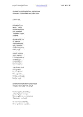 Project Gutenberg-tm eBooks

www.gutenberg.org

Και δεν ηξέρει ο δύστυχος όπου φιλεί το κύμα
Εκείνο, που της έδωσε και θάνατο και μνήμα.

Η ΨΥΧΟΥΛΑ

Ωσάν γλυκόπνοο
Δροσάτ' αεράκι
Μέσα σε ανθότοπο,
Κειο το παιδάκι
Την ύστερη έβγαλε
Αναπνοή
Και η ψυχούλα του
Εις τον αέρα
Γλήγορα ανέβαινε
Προς τον αιθέρα,
Σαν λιανοτρέμουλη
Σπίθα μικρή.
Όλα την έκραζαν,
Όλα τ' αστέρια,
Κ' εκείνη εξάπλωνε
Δειλή τα χέρια,
Γιατί δεν ήξευρε
Σε ποίο να μπη·
Αλλά, νά, τού δωσε
Ένα Αγγελάκι
Το φιλί αθάνατο
'Σ το μαγουλάκι
Πού έξαφνα έλαμψε
Σαν την αυγή.

ΠΡΟΣ ΤΟΝ ΚΥΡΙΟΝ ΓΕΩΡΓΙΟΝ ΔΕ ΡΩΣΣΗ
ΕΥΡΙΣΚΟΜΕΝΟΝ ΕΙΣ ΤΗΝ ΑΓΓΛΙΑ.

Του πατέρα σου, όταν έλθης,
Δε θα ιδής παρά τον τάφο·
Είμαι ομπρός του, και σου γράφω,
Μέρα πρώτη του Μαϊού.
Θα σκορπήσουμε το Μάη
Πάνου 'ς τ' άκακα τα στήθη,

Σελίδα 38 από 301

 