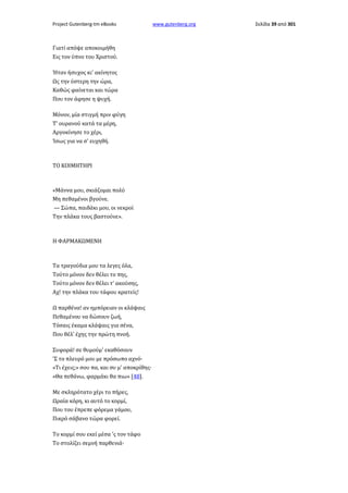 Project Gutenberg-tm eBooks

Γιατί απόψε αποκοιμήθη
Εις τον ύπνο του Χριστού.
Ήταν ήσυχος κι' ακίνητος
Ως την ύστερη την ώρα,
Καθώς φαίνεται και τώρα
Που τον άφησε η ψυχή.
Μόνον, μία στιγμή πριν φύγη
Τ' ουρανού κατά τα μέρη,
Αργοκίνησε το χέρι,
Ίσως για να σ' ευχηθή.

ΤΟ ΚΟΙΜΗΤΗΡΙ

«Μάννα μου, σκιάζομαι πολύ
Μη πεθαμένοι βγούνε.
— Σώπα, παιδάκι μου, οι νεκροί
Την πλάκα τους βαστούνε».

Η ΦΑΡΜΑΚΩΜΕΝΗ

Τα τραγούδια μου τα λεγες όλα,
Τούτο μόνον δεν θέλει το πης,
Τούτο μόνον δεν θέλει τ' ακούσης,
Αχ! την πλάκα του τάφου κρατείς!
Ω παρθένα! αν ημπόρειαν οι κλάψαις
Πεθαμένου να δώσουν ζωή,
Τόσαις έκαμα κλάψαις για σένα,
Που θέλ' έχης την πρώτη πνοή.
Συφορά! σε θυμούμ' εκαθόσουν
'Σ το πλευρό μου με πρόσωπο αχνό·
«Τι έχεις;» σου πα, και συ μ' αποκρίθης·
«Θα πεθάνω, φαρμάκι θα πιω» [48].
Με σκληρότατο χέρι το πήρες,
Ωραία κόρη, κι αυτό το κορμί,
Που του έπρεπε φόρεμα γάμου,
Πικρό σάβανο τώρα φορεί.
Το κορμί σου εκεί μέσα 'ς τον τάφο
Το στολίζει σεμνή παρθενιά·

www.gutenberg.org

Σελίδα 39 από 301

 