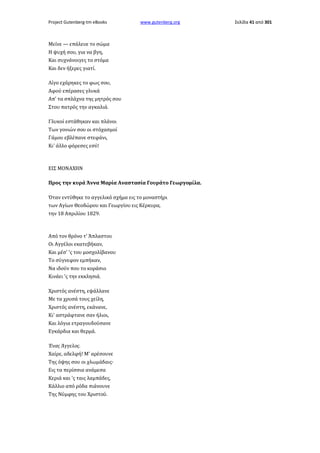 Project Gutenberg-tm eBooks

www.gutenberg.org

Μείνε — επάλευε το σώμα
Η ψυχή σου, για να βγη,
Και συχνάνοιγες το στόμα
Και δεν ήξερες γιατί.
Λίγο εχάρηκες το φως σου,
Αφού επέρασες γλυκά
Απ' τα σπλάχνα της μητρός σου
Στου πατρός την αγκαλιά.
Γλυκοί εστάθηκαν και πλάνοι
Των γονιών σου οι στόχασμοί
Γάμου εβλέπανε στεφάνι,
Κι' άλλο φόρεσες εσύ!

ΕΙΣ ΜΟΝΑΧΗΝ
Προς την κυρά Άννα Μαρία Αναστασία Γουράτο Γεωργομίλα.
Όταν εντύθηκε το αγγελικό σχήμα εις το μοναστήρι
των Αγίων Θεοδώρου και Γεωργίου εις Κέρκυρα,
την 18 Απριλίου 1829.

Από τον θρόνο τ' Άπλαστου
Οι Αγγέλοι εκατεβήκαν,
Και μέσ' 'ς του μοσχολίβανου
Το σύγνεφον εμπήκαν,
Να ιδούν που το κοράσιο
Κινάει 'ς την εκκλησιά.
Χριστός ανέστη, εψάλλανε
Με τα χρυσά τους χείλη,
Χριστός ανέστη, εκάνανε,
Κι' αστράφτανε σαν ήλιοι,
Και λόγια ετραγουδούσανε
Εγκάρδια και θερμά.
Ένας Άγγελος.
Χαίρε, αδελφή! Μ' αρέσουνε
Της όψης σου οι χλωμάδαις·
Εις τα περίσσια ανάμεσα
Κεριά και 'ς ταις λαμπάδες,
Κάλλιο από ρόδα πιάνουνε
Της Νύμφης του Χριστού.

Σελίδα 41 από 301

 